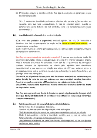 Direito Penal – Rogério Sanches
Intensivo I LFG Página 26
b) 2ª Situação: palavras e opiniões emitidas fora das dependências do congresso: o nexo
deve ser comprovado.
OBS: O instituto da imunidade parlamentar absoluta não permite ações estranhas ao
mandato, sem que haja consequências. A nao se entender assim, estarão os
parlamentares acima do bem e do mal, blindados, como se o mandato fosse um escudo
polivalente (STF)
2.2. Imunidade relativa (formal): deve ser desmembrada:
2.2.1. Foro para processo e julgamento: Precisão legal:art. 53, §1º, CF. Deputados e
Senadores têm foro por prerrogativa de função no STF, desde a expedição do diploma, até
enquanto durar o mandato.
Qual o foro? STF, mas é somente para açoes penais, não abrange acões extrapenais, inclusive
de improbidade administrativa.
Esse foro permanece depois de terminado o mandato? O foro por prerrogativa de função dá-
se em razão da função e não da pessoa, pelo que o processo deve retornar ao juízo de origem,
findo o mandato. Daí porque foi cancelada a Súm. 394 do STF (se tratava de privilégio) e
qualquer tentativa de repristinação da súmula pelo legislador será considerada
inconstitucional, o que ocorreu em relação aos artigos do CPP que tentaram prever a
prerrogativa,mesmo após o término do mandado do parlamentar. Se assim fosse, teria-se um
privilégio e não uma prerrogativa.
Obs: O STF, no julgamente da acao penal 396, decidiu que a renúncia do parlamentar para
evitar decisão da corte de processo colocado em pauta constitui manobra, inaceitável
fraude processual, permanendo o STF competente para o julgamentodo mérito.
Obs2: O Min. Marco Aurélio discordou da maioria entendendo a renúnica dentro do direito
de ampla defesa do réu.
Esse foro por prerrogativa de função é de natureza penal, não abrangendo demanda cível,
ainda que de improbidade (também considerado inconstitucional o dispositivo do CPP que
tratava dessa hipótese).
2.3. Relativa a prisão, art. 53, parágrafo 2, da Constituição Federal.
Termo inicial: desde a expediçao do diploma.
Garantia: Só pode ser preso em flagrante por crime inafiançavel.
Obs1: Admite-se prisão decorrente de sentença condenatória transitada em julgado.
Obs2: A jurisprudência estende a imunidade também para o caso de prisão civil.
Parlamentar não sofre prisao civil caso deva alimentos.
Obs3: Em caso de flagrante em cirme inafiançavel, a casa legislativa faz um juízo politico
da clausura, e não jurídico.
 