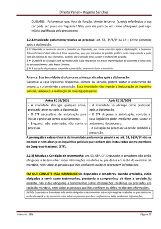 Direito Penal – Rogério Sanches
Intensivo I LFG Página 27
CUIDADO: Parlamentar que, fora da função, ofende terceiros fazendo referências a sua
cor pode ser preso em flagrante? Não, pois ele praticou um crime afiançavel, qual seja:
Injúria qualificada pelo preconceito
2.2.3.Imunidade parlamentarrelativa ao processo: art. 53, 3º/4/5º da CR – Crime cometido
após a diplomação.
§ 3º Recebida a denúncia contra o Senador ou Deputado, por crime ocorrido após a diplomação, o Supremo
Tribunal Federal dará ciência à Casa respectiva, que, por iniciativa de partido político nela representado e pelo
voto da maioria de seus membros, poderá, até a decisão final, sustar o andamento da ação.
§ 4º O pedido de sustação será apreciado pela Casa respectiva no prazo improrrogável de quarenta e cinco dias
do seu recebimento pela Mesa Diretora.
§ 5º A sustação do processo suspende a prescrição, enquanto durar o mandato.
Alcance: Essa imunidade só alcance os crimes praticados após a diplomação.
Garantia: A casa legislativa respectiva, câmara ou senado, poderá sustar o andamento do
processo, suspendendo a prescrição. Essa imunidade não impede a instauração de inquérito
policial, tampouco a realização de investigação penal.
Antes EC 35/2001 Após EC 35/2001
- A imunidade abrangia qualquer crime,
praticado antes ou após a diplomação
- O STF necessitava de autorização para
iniciar o processo contra o parlamentar.
- Enquanto não autorizado, não corria o
processo.
- A imunidade só abrange crime praticado
após a diplomação.
- O STF dispensa a autorização, contudo a
casa legislativa pode, mediante voto, sustar o
andamento do processo.
- A sustação do processo suspende também a
prescrição.
A prerrogativa extraordinária da imunidade parlamentar prevista no art. 53, §§3º/5º não se
estende e nem alcança os inquéritos policiais que tenham sido instaurados contra membros
do Congresso Nacional. (STF).
2.2.3) Relativa a Condição de testemunha: art. 53, §6º, CF. Deputados e senadores não serão
obrigados a testemunhar sobre informações recebidas ou prestadas em razão do exercício do
mandato, nem sobre as pessoas que lhes confiarem ou deles receberem informações.
EM QUE CONSISTE ESSA IMUNIDADE:Os deputados e senadores, quando arrolados, estão
obrigados a servir como testemunhas, prestando o compromisso de dizer a verdade.No
entanto, não estao obrigados a testemunhar sobre informações recebidas ou prestadas em
razão do mandato, nem sobre as pessoas que lhes confiram ou deles receberam informações.
§ 6º Os Deputados e Senadores não serão obrigados a testemunhar sobre informações recebidas ou prestadas em
razão do exercício do mandato, nem sobre as pessoas que lhes confiaram ou deles receberam informações.
 