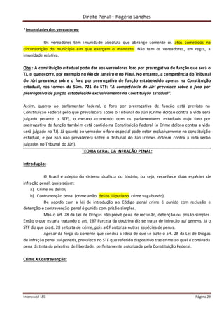 Direito Penal – Rogério Sanches
Intensivo I LFG Página 29
*Imunidades dos vereadores:
Os vereadores têm imunidade absoluta que abrange somente os atos cometidos na
circunscrição do município em que exerçam o mandato. Não tem os vereadores, em regra, a
imunidade relativa.
Obs.: A constituição estadual pode dar aos vereadores foro por prerrogativa de função que será o
TJ, o que ocorre, por exemplo no Rio de Janeiro e no Piauí. No entanto, a competência do Tribunal
do Júri prevalece sobre o foro por prerrogativa de função estabelecido apenas na Constituição
estadual, nos termos da Súm. 721 do STF: “A competência do Júri prevalece sobre o foro por
prerrogativa de função estabelecido exclusivamente na Constituição Estadual”.
Assim, quanto ao parlamentar federal, o foro por prerrogativa de função está previsto na
Constituição Federal pelo que prevalecerá sobre o Tribunal do Júri (Crime doloso contra a vida será
julgado perante o STF), o mesmo ocorrendo com os parlamentares estaduais cujo foro por
prerrogativa de função também está contido na Constituição Federal (o Crime doloso contra a vida
será julgado no TJ). Já quanto ao vereador o foro especial pode estar exclusivamente na constituição
estadual, e por isso não prevalecerá sobre o Tribunal do Júri (crimes dolosos contra a vida serão
julgados no Tribunal do Júri).
TEORIA GERAL DA INFRAÇÃO PENAL:
Introdução:
O Brasil é adepto do sistema dualista ou binário, ou seja, reconhece duas espécies de
infração penal, quais sejam:
a) Crime ou delito;
b) Contravenção penal (crime anão, delito liliputiano, crime vagabundo)
De acordo com a lei de introdução ao Código penal crime é punido com reclusão e
detenção e contravenção penal é punida com prisão simples.
Mas o art. 28 da Lei de Drogas não prevê pena de reclusão, detenção ou prisão simples.
Então o que estaria tratando o art. 28? Parcela da doutrina diz se tratar de infração sui generis. Já o
STF diz que o art. 28 se trata de crime, pois a CF autoriza outras espécies de penas.
Apesar da força da corrente que conduz a ideia de que se trate o art. 28 da Lei de Drogas
de infração penal sui generis, prevalece no STF que referido dispositivo traz crime ao qual é cominada
pena distinta da privativa de liberdade, perfeitamente autorizada pela Constituição Federal.
Crime X Contravenção:
 