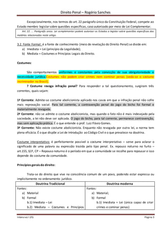 Direito Penal – Rogério Sanches
Intensivo I LFG Página 3
Excepcionalmente, nos termos do art. 22 parágrafo único da Constituição Federal, compete ao
Estado membro legislar sobre questões específicas, caso autorizado por meio de Lei Complementar.
Art. 22. ... Parágrafo único. Lei complementar poderá autorizar os Estados a legislar sobre questões específicas das
matérias relacionadas neste artigo.
3.2. Fonte Formal: é a fonte de conhecimento (meio de revelação do Direito Penal) se divide em:
a) Imediata = Lei (princípio da Legalidade);
b) Mediata = Costumes e Princípios Legais do Direito.
Costumes:
São comportamentos uniformes e constantes pela convicção de sua obrigatoriedade e
necessidade jurídica.Costumes não podem criar crimes nem cominar penas (veda-se o costume
incriminador no Brasil).
? Costume revoga infração penal? Para responder a tal questionamento, surgiram três
correntes, quais sejam:
1ª Corrente: Admite-se costume abolicionista aplicado nos casos em que a infração penal não sofre
mais reprovação social. Para tal corrente, a contravenção penal do jogo do bicho foi formal e
materialmente revogada.
2ª Corrente: não se admite o costume abolicionista, mas quando o fato não é mais indesejado pela
sociedade, a lei não deve ser aplicada. O jogo do bicho, para tal corrente, permanece contravenção,
mas sem aplicação prática. É o que entende o prof. Luiz Flávio Gomes.
3ª Corrente: Não existe costume abolicionista. Enquanto não revogada por outra lei, a norma tem
plena eficácia. É o que dispõe a Lei de Introdução ao Código Civil e o que prevalece na doutrina.
Costume interpretativo: é perfeitamente possível o costume interpretativo – serve para aclarar o
significado de uma palavra ou expressão trazida pelo tipo penal. Ex. repouso noturno no furto –
art.155, §1º, CP – Repouso noturno é o período em que a comunidade se recolhe para repousar e isso
depende do costume da comunidade.
Princípios gerais do direito:
Trata-se do direito que vive na consciência comum de um povo, podendo estar expressa ou
implicitamente no ordenamento jurídico.
Doutrina Tradicional Doutrina moderna
Fontes:
a) Material
b) Formal
b.1) Imediata – Lei
b.2) Mediata – Costumes e Princípios
Fontes:
a) Material;
b) Formal
b.1) Imediata = Lei (única capaz de criar
crimes e cominar penas)
 