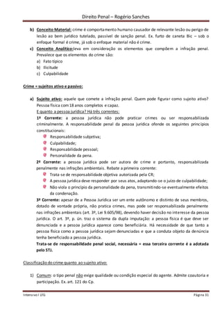 Direito Penal – Rogério Sanches
Intensivo I LFG Página 31
b) Conceito Material: crime é comportamento humano causador de relevante lesão ou perigo de
lesão ao bem jurídico tutelado, passível de sanção penal. Ex. furto de caneta Bic – sob o
enfoque formal é crime, já sob o enfoque material não é crime.
c) Conceito Analítico:leva em consideração os elementos que compõem a infração penal.
Prevalece que os elementos do crime são:
a) Fato típico
b) Ilicitude
c) Culpabilidade
Crime = sujeitos ativo e passivo:
a) Sujeito ativo: aquele que comete a infração penal. Quem pode figurar como sujeito ativo?
Pessoa física com18 anos completos e capaz.
E quanto a pessoa jurídica? Há três correntes:
1ª Corrente: a pessoa jurídica não pode praticar crimes ou ser responsabilizada
criminalmente. A responsabilidade penal da pessoa jurídica ofende os seguintes princípios
constitucionais:
Responsabilidade subjetiva;
Culpabilidade;
Responsabilidade pessoal;
Personalidade da pena.
2ª Corrente: a pessoa jurídica pode ser autora de crime e portanto, responsabilizada
penalmente nas infrações ambientais. Rebate a primeira corrente:
Trata-se de responsabilidade objetiva autorizada pela CR;
A pessoa jurídica deve responder por seus atos, adaptando-se o juízo de culpabilidade;
Não viola o princípio da personalidade da pena, transmitindo-se eventualmente efeitos
da condenação.
3ª Corrente: apesar de a Pessoa Jurídica ser um ente autônomo e distinto de seus membros,
dotado de vontade própria, não pratica crimes, mas pode ser responsabilizada penalmente
nas infrações ambientais (art. 3º, Lei 9.605/98), devendo haver decisão no interesse da pessoa
jurídica. O art. 3º, p. ún. traz o sistema da dupla imputação: a pessoa física é que deve ser
denunciada e a pessoa jurídica aparece como beneficiária. Há necessidade de que tanto a
pessoa física como a pessoa jurídica sejam denunciadas e que a conduta objeto da denúncia
tenha beneficiado a pessoa jurídica.
Trata-se de responsabilidade penal social, necessária = essa terceira corrente é a adotada
pelo STJ.
Classificação do crime quanto ao sujeito ativo:
1) Comum: o tipo penal não exige qualidade ou condição especial do agente. Admite coautoria e
participação. Ex. art. 121 do Cp.
 