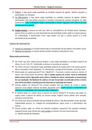 Direito Penal – Rogério Sanches
Intensivo I LFG Página 32
2) Próprio: o tipo penal exige qualidade ou condição especial do agente. Admite coautoria e
participação. Ex. Peculato.
3) De Mão-própria: o tipo penal exige qualidade ou condição especial do agente. Admite
participação, mas não admite coautoria. É também chamado de conduta infungível. Ex. falso
testemunho. Caso o advogado induza a testemunha a mentir, segundo o STF trata-se de caso
excepcional de coautoria.
b) Sujeito Passivo: a pessoa ou ente que sofre as conseqüências da infração penal. Qualquer
pessoa física ou jurídica ou ente destituído de personalidade jurídica pode ser sujeito passivo.
Ex. coletividade. É denominado crime vago aquele em que o sujeito passivo é o ente
destituído de personalidade.
Espécies de sujeito passivo
1) Formal ou constante: é o Estado interessado na manutenção da paz pública e da ordem social.
2) Material ou eventual: é o titular do bem jurídico lesado ou colocado em risco.
Observações pertinentes:
Há crimes que têm sujeito passivo próprio: o tipo exige qualidade ou condição especial da
vítima. Ex. art. 123, CP – infanticídio: a vítima é o nascente ou neonato.
Há crimes em que o tipo penal exige qualidade especial do sujeito ativo e do sujeito passivo.
São os chamados crimes bipróprios. Ex. Infanticídio; o estupro já foi exemplo, mas não é mais.
Morto pode ser sujeito passivo??? Art. 138,§2º,CP – É punível a calúnia contra os mortos. O
morto, não sendo titular de direitos, não é sujeito passivo de crimes. Pune-se entretanto
delito contra morto, figurando como vítima a família do morto, interessada na manutenção
de sua reputação. Na hipótese de calúnia, em que há punição se praticada contra o morto,
será vítima do delito, a família que tem interesse na reputação do mesmo.
Animais podem ser vítimas??? Os animais também não são vítimas de crimes e podem
aparecer como objeto material do delito, figurando como sujeito passivo o proprietário do
animal ou a coletividade, nos casos de crimes ambientais.
O homem pode ser sujeito ativo e passivo ao mesmo tempo??? O homem não pode ser
sujeito ativo e passivo do delito, ao mesmo tempo. Rogério Greco admite uma exceção,
citando o crime de Rixa.
Há crimes que necessariamente tem pluralidade de vítimas. São denominados crimes de dupla
subjetividade passiva. Ex. violação de correspondência: quem envia e o destinatário são
vítimas.
Pessoa jurídica pode ser vítima de extorsão mediante sequestro? Na extorsão mediante
sequestro temos duas vítimas que nem sempre se reúnem em uma mesma pessoa:
a) Aquele privado da liberdade;
 