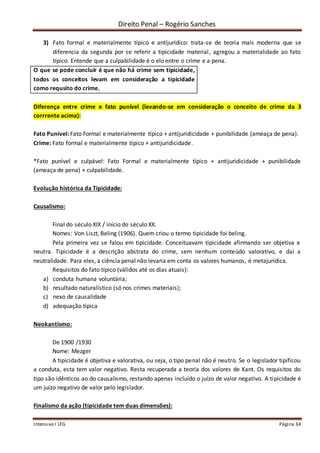 Direito Penal – Rogério Sanches
Intensivo I LFG Página 34
3) Fato formal e materialmente típico e antijurídico: trata-se de teoria mais moderna que se
diferencia da segunda por se referir a tipicidade material, agregou a materialidade ao fato
típico. Entende que a culpabilidade é o elo entre o crime e a pena.
O que se pode concluir é que não há crime sem tipicidade,
todos os conceitos levam em consideração a tipicidade
como requsito do crime.
Diferença entre crime e fato punível (levando-se em consideração o conceito de crime da 3
corrrente acima):
Fato Punível: Fato Formal e materialmente típico + antijuridicidade + punibilidade (ameaça de pena).
Crime: Fato formal e materialmente típico + antijuridicidade.
*Fato punível e culpável: Fato Formal e materialmente típico + antijuridicidade + punibilidade
(ameaça de pena) + culpabilidade.
Evolução histórica da Tipicidade:
Causalismo:
Final do século XIX / início do século XX.
Nomes: Von Liszt, Beling (1906). Quem criou o termo tipicidade foi beling.
Pela primeira vez se falou em tipicidade. Conceituavam tipicidade afirmando ser objetiva e
neutra. Tipicidade é a descrição abstrata do crime, sem nenhum conteúdo valorativo, e daí a
neutralidade. Para eles, a ciência penal não levaria em conta os valores humanos, é metajurídica.
Requisitos do fato típico (válidos até os dias atuais):
a) conduta humana voluntária;
b) resultado naturalístico (só nos crimes materiais);
c) nexo de causalidade
d) adequação típica
Neokantismo:
De 1900 /1930
Nome: Mezger
A tipicidade é objetiva e valorativa, ou seja, o tipo penal não é neutro. Se o legislador tipificou
a conduta, esta tem valor negativo. Resta recuperada a teoria dos valores de Kant. Os requisitos do
tipo são idênticos ao do causalismo, restando apenas incluído o juízo de valor negativo. A tipicidade é
um juízo negativo de valor pelo legislador.
Finalismo da ação (tipicidade tem duas dimensões):
 