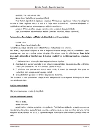 Direito Penal – Rogério Sanches
Intensivo I LFG Página 35
De 1939 / até a década de 1960
Nome: Hans Welzel (se pronuncia welTzel)
Para Welzel, tipicidade é objetiva e subjetiva. Afirmava que aquilo que “estava na cabeça” do
réu era a seara subjetiva. Incluía o dolo e a culpa nesse subjetivismo. Tipicidade complexa é a
tipicidade em Welzel porque tem duas partes: objetiva e subjetiva.
Antes de Welzel, o dolo e a culpa eram inseridos no estudo da culpabilidade.
Aqui, os elementos do crime são o mesmo (conduta, resultado, nexo e tipicidade).
Funcionalismo Teleoloógicoou Moderado (tipicidade tem 03 momentos):
Idos de 1970.
Nome: Roxin (penalista alemão).
Funcionalista porque o direito penal está em função na tutela de bens jurídicos.
Para Roxin, a tipicidade é objetiva e tem os requisitos básicos do tipo, mas inclui também a seara
subjetiva que, para ele, é dolo e outras intenções. Ele retira a culpa do subjetivismo. Roxin inclui
ainda outra dimensão, a tipicidade que é objetiva e subjetiva é também agregada de imputação
objetiva.
É criada a teoria da imputação objetiva por Roxin que significa:
1) A conduta tem que ser valorada. Se ela cria um risco proibido é típica; se não, não será típica.
O fato só é típico se cria um risco proibido (teoria do risco).
2) O resultado tem que ter nexo com o risco criado, é o nexo de imputação. Não pode ser
confundido com o nexo causal (causa e efeito).
3) O resultado tem que estar no âmbito de proteção da norma.
Obs. Subjetivo (é tudo que está na cabeça do réu) X Objetivo (é o que depende de um juízo de valor,
constatado pelo Juiz).
Funcionalismo radical:
Não tem relevo para o estudo da tipicidade
Funcionalismo reducionista:
Década de 80.
Nome: Zaffaroni.
A tipicidade é objetiva, subjetiva e conglobante. Tipicidade conglobante: se existe uma norma
no ordenamento jurídico que autoriza a conduta ou a fomenta, o que está permitido por uma norma
não pode estar proibido por outra. A tipicidade impõe a análise do ordenamento jurídico como um
todo.
 