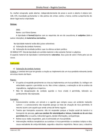 Direito Penal – Rogério Sanches
Intensivo I LFG Página 36
Ex. mulher estuprada: pode abortar, independentemente de prazo e assim o aborto é atípico (art.
128, CP); imunidade parlamentar e não prática de crimes contra a honra; estrito cumprimento do
dever legal exclui a tipicidade.
Síntese:
2001.
Nome: Luiz Flávio Gomes
A tipicidade é formal/objetiva com os requisitos da era do causalismo; é subjetiva (dolo e
outras intenções), é material ou normativa.
Na tipicidade material estão dois juízos valorativos:
a) Valoração da conduta humana;
b) Valoração do resultado jurídico: que é a ofensa ao bem jurídico.
HC 84812/ STF: fala da tipicidade em sentido material e não somente formal e subjetivo.
O aspecto material da tipicidade é extremamente valorativa. Esse juízo de valor é feito pelo Juiz da
causa.
Explicando:
a) Valoração da conduta humana
Critério: a conduta tem que ter gerado a criação ou implemento de um risco proibido relevante,tendo
em vista a teoria de Roxin.
Regras:
 O sujeito só responde penalmente se criou ou implementou um risco proibido. Ex. trafegar em
velocidade superior a permitida na via. Nos crimes culposos, a valoração se dá na análise da
imprudência, negligência e imperícia.
 Não há desaprovação da conduta quando o risco criado é permitido, tolerado ou
juridicamente não reprovado.
Exemplos:
 Concessionária vendeu um veículo e o agente que compra causa um acidente matando
outrem – a concessionária não responde porque se trata de situação de risco permitido. O
mesmo ocorre com aquele que vende armas de forma regular.
 Taxista que transporta assassino: não irá responder porque a função social do taxista é o
transporte de pessoas, pois sua conduta foi esteriotipada e inócua, tratando-se de um risco
permitido.Mas se auxilia, indicando lugares, dando informações, será partícipe.
 Roleta russa: todos respondem, pois é estimulado um risco proibido.
 Intervenções médicas terapêuticas ou curativas: é risco permitido e a conduta é atípica e não,
causa excludente de antijuridicidade, segundo a doutrina majoritária. Nesse caso, a doutrina
 
