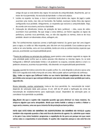 Direito Penal – Rogério Sanches
Intensivo I LFG Página 37
antiga diz que se está dentro das regras há exclusão da antijuridicidade. Atualmente, por se
tratar de risco permitido, há exclusão da tipicidade = o fato será atípico.
 Lesões no esporte: no boxe, o risco é permitido (está dentro das regras do jogo) e pode
acarretar uma morte, mas não um homicídio. No futebol, eventuais lesões (fora das regras)
configurarão risco proibido. Antigamente, se respondia que excluiria a antijuridicidade. Hoje,
de acordo com essa teoria, excluiria a tipicidade.
 Colocação de ofendículos (meios de proteção de bens jurídicos) – cães, cacos de vidro:
acarretam risco permitido. No que tange a cerca elétrica, ser forem seguidas as regras da
prefeitura, acarreta risco permitido, mas, se não são seguidas as normas, trata-se de risco
proibido: devem ser observadas altura, voltagem, etc.
Obs: Ter conhecimentos especiais carreta a tipificação material. Ex: genro quer dar uma viagem
para a sogra, e o avião cai. Não responde, pois não tem um risco proibido. Caso soubesse que no
avião ia ter uma bomba, seria um risco proibido, tendo em vista os conhecimentos especiais que
possuía, acarretando sua responsabildiade penal.
*Teoria da confiança ou princípio da confiança: quem pratica uma conduta seguindo as regras de
uma atividade pode confiar que as outras pessoas irão observar as mesmas regras. Ex. se está
trafegando a 60Km/h (velocidade limite) e vê pedestre na esquina, estando aberto o sinal e o
pedestre atravessa, acarreta risco permitido, não devendo ser responsabilizado penalmente.
Exceção: quando há motivo concreto não se pode confiar. Ex. está dirigindo o veículo e passa uma
bola e em seguida está vindo criança de seis anos. Não se pode aplicar o princípio da confiança.
Obs.: todas as regras que Zaffaroni indica na sua teoria tipicidade conglobante são de risco
permitido uma vez que o que está permitido por uma norma não pode estar proibido por outra,
segundo ele.
Riscos tolerados, aceitos socialmente: trata-se de risco permitido. Ex. manutenção de motel:
depende de valoração dada pela pessoa. O art. 229 do CP prevê a tipificação do crime de
manutenção de estabelecimento para exploração sexual. Dependerá da valoração para se
considerar risco permitido ou proibido.
Obs.:Roxin diz que o sujeito não responde quando age para diminuir os riscos maiores. Ex.
empurra alguém que seria atropelado. Ainda que tenha batido a cabeça e venha a falecer a
regra será a mesma, uma vez que o intento foi de proteçãoao bem jurídico.
FATO QUE ESTÁ FORA DO DOMÍNIO DO AGENTE(TEORIA DO DOMÍNIO DO FATO):O sujeito
também não responde quando o fato está fora do domínio do agente. Ex. sobrinho quer matar
o tio pois é seu único herdeiro: programou a expedição do tio para um parque em que caem
vários raios e a expectativa é concretizada. O sujeito não responde porque o raio está fora do
 