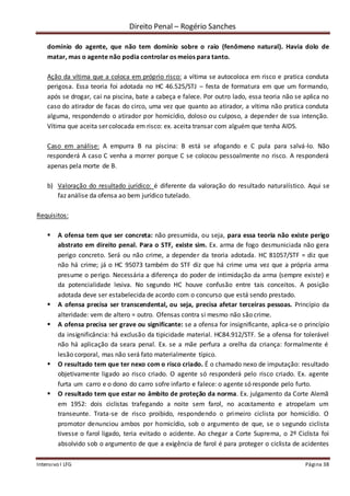 Direito Penal – Rogério Sanches
Intensivo I LFG Página 38
domínio do agente, que não tem domínio sobre o raio (fenômeno natural). Havia dolo de
matar, mas o agente não podia controlar os meios para tanto.
Ação da vítima que a coloca em próprio risco: a vítima se autocoloca em risco e pratica conduta
perigosa. Essa teoria foi adotada no HC 46.525/STJ – festa de formatura em que um formando,
após se drogar, cai na piscina, bate a cabeça e falece. Por outro lado, essa teoria não se aplica no
caso do atirador de facas do circo, uma vez que quanto ao atirador, a vítima não pratica conduta
alguma, respondendo o atirador por homicídio, doloso ou culposo, a depender de sua intenção.
Vítima que aceita ser colocada em risco: ex. aceita transar com alguém que tenha AIDS.
Caso em análise: A empurra B na piscina: B está se afogando e C pula para salvá-lo. Não
responderá A caso C venha a morrer porque C se colocou pessoalmente no risco. A responderá
apenas pela morte de B.
b) Valoração do resultado jurídico: é diferente da valoração do resultado naturalístico. Aqui se
faz análise da ofensa ao bem jurídico tutelado.
Requisitos:
 A ofensa tem que ser concreta: não presumida, ou seja, para essa teoria não existe perigo
abstrato em direito penal. Para o STF, existe sim. Ex. arma de fogo desmuniciada não gera
perigo concreto. Será ou não crime, a depender da teoria adotada. HC 81057/STF = diz que
não há crime; já o HC 95073 também do STF diz que há crime uma vez que a própria arma
presume o perigo. Necessária a diferença do poder de intimidação da arma (sempre existe) e
da potencialidade lesiva. No segundo HC houve confusão entre tais conceitos. A posição
adotada deve ser estabelecida de acordo com o concurso que está sendo prestado.
 A ofensa precisa ser transcendental, ou seja, precisa afetar terceiras pessoas. Princípio da
alteridade: vem de altero = outro. Ofensas contra si mesmo não são crime.
 A ofensa precisa ser grave ou significante: se a ofensa for insignificante, aplica-se o princípio
da insignificância: há exclusão da tipicidade material. HC84.912/STF. Se a ofensa for tolerável
não há aplicação da seara penal. Ex. se a mãe perfura a orelha da criança: formalmente é
lesão corporal, mas não será fato materialmente típico.
 O resultado tem que ter nexo com o risco criado. É o chamado nexo de imputação: resultado
objetivamente ligado ao risco criado. O agente só responderá pelo risco criado. Ex. agente
furta um carro e o dono do carro sofre infarto e falece: o agente só responde pelo furto.
 O resultado tem que estar no âmbito de proteção da norma. Ex. julgamento da Corte Alemã
em 1952: dois ciclistas trafegando a noite sem farol, no acostamento e atropelam um
transeunte. Trata-se de risco proibido, respondendo o primeiro ciclista por homicídio. O
promotor denunciou ambos por homicídio, sob o argumento de que, se o segundo ciclista
tivesse o farol ligado, teria evitado o acidente. Ao chegar a Corte Suprema, o 2º Ciclista foi
absolvido sob o argumento de que a exigência de farol é para proteger o ciclista de acidentes
 