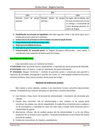 Direito Penal – Rogério Sanches
Intensivo I LFG Página 44
STF
2005 2009
Permitia crime de perigo
abstrato
Repudia delitos de perigo
abstrato
Em regra, não se admite, mas
há casos excepcionais em que
se enxerga a necessidade de
crimes de perigo abstrato. Ex.
tráfico de drogas.
d) Flexibilização do princípio da legalidade: descrição vaga dos crimes e das penas (para que o
Estado possa punir como bem entender).
e) Inobservância do princípio da ofensividade e da exteriorização dofato.
f) Preponderânciado direitopenal do autor.
g) Desproporcionalidade de penas.
h) Restrição de garantias penais e processuais: refere-se ao direito penal de terceira velocidade.
i) Endurecimento da execução penal: ex. Regime Disciplinar Diferenciado – para muitos, é
considerado como expoente do direito penal do inimigo.
Velocidades do Direito Penal:
Cada velocidade marca um momento da história:
1ª Velocidade: antes da Grande Guerra: preponderava a imposição das penas privativas de liberdade.
2ª Velocidade: após a 2ª Guerra = surge um movimento das penas alternativas
3ª Velocidade: Ataques Terroristas = restrição de garantias penais e processuais para garantir a
segurança da sociedade, investigando e punindo tais crimes. Ex. interceptação telefônica sem prazo,
caneleira eletrônica. Aqui estaria situado o direito penal do inimigo.
Hipóteses de ausência de conduta
Não importa a teoria adotada, conduta é um movimento humano voluntário (denominador
comum). Há hipóteses que merecem destaque em que temos a ausência de conduta.
1) Caso fortuito e força maior: há exclusão da voluntariedade = movimento não dominado pela
vontade;
2) Coação física irresistível: não há voluntariedade e nem conduta. Já na coação moral
irresistível, há conduta, mas não há culpabilidade. A coação física irresistível exclui a conduta e
via de consequência, a tipicidade do crime. Por outro lado, a coação moral irresistível exclui a
culpabilidade do agente.
3) Movimentos reflexos: não há conduta porque não há voluntariedade. E se for ato reflexo
proposital? Pé na tomada e puxa o gatilho – havendo premeditação no ato reflexo não haverá
exclusão da conduta.
4) Estados de inconsciência. Ex. hipnose, sonambulismo.
 