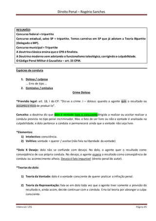 Direito Penal – Rogério Sanches
Intensivo I LFG Página 45
RESUMÃO:
Concurso federal = tripartite
Concurso estadual, salvo SP = tripartite. Temos carreiras em SP que já adotam a Teoria Bipartite
(Delegado e MP).
Concurso municipal = Tripartite
A doutrina clássica ensina que o CPB é finalista.
A Doutrina moderna vem adotando o funcionalismo teleológico, corrigindoa culpabilidade.
O Código Penal Militar é Causalista – art. 33 CPM.
Espécies de conduta
1. Dolosa / culposa
... Erro de tipo ...
2. Comissiva / omissiva
Crime Doloso
*Previsão legal: art. 18, I do CP: “Diz-se o crime: I – doloso: quando o agente quis o resultado ou
assumiu o risco de produzi-lo”.
Conceito: a doutrina diz que dolo é vontade livre e conscientedirigida a realizar ou aceitar realizar a
conduta prevista no tipo penal incriminador. Mas o fato de ser livre ou não a vontade é analisada na
culpabilidade; e dolo pertence a conduta e permanecerá ainda que a vontade não seja livre.
*Elementos:
1) Intelectivo: consciência.
2) Volitivo: vontade = querer / aceitar (não fala na liberdade da vontade)
*Dolo X Desejo: dolo não se confunde com desejo. No dolo, o agente quer o resultado como
conseqüência de sua própria conduta. No desejo, o agente espera o resultado como conseqüência de
conduta ou acontecimento alheio. Desejo é fato impunível (direito penal do autor).
*Teorias do dolo:
1) Teoria da Vontade: dolo é a vontade consciente de querer praticar a infração penal.
2) Teoria da Representação: fala-se em dolo toda vez que o agente tiver somente a previsão do
resultado e, ainda assim, decide continuar com a conduta. Erra tal teoria por abranger a culpa
consciente.
 