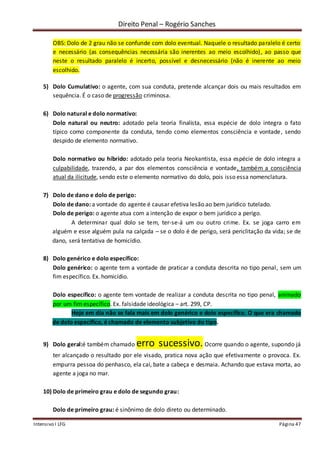 Direito Penal – Rogério Sanches
Intensivo I LFG Página 47
OBS: Dolo de 2 grau não se confunde com dolo eventual. Naquele o resultado paralelo é certo
e necessário (as consequências necessária são inerentes ao meio escolhido), ao passo que
neste o resultado paralelo é incerto, possível e desnecessário (não é inerente ao meio
escolhido.
5) Dolo Cumulativo: o agente, com sua conduta, pretende alcançar dois ou mais resultados em
sequência. É o caso de progressão criminosa.
6) Dolo natural e dolo normativo:
Dolo natural ou neutro: adotado pela teoria finalista, essa espécie de dolo integra o fato
típico como componente da conduta, tendo como elementos consciência e vontade, sendo
despido de elemento normativo.
Dolo normativo ou híbrido: adotado pela teoria Neokantista, essa espécie de dolo integra a
culpabilidade, trazendo, a par dos elementos consciência e vontade, também a consciência
atual da ilicitude, sendo este o elemento normativo do dolo, pois isso essa nomenclatura.
7) Dolo de dano e dolo de perigo:
Dolo de dano: a vontade do agente é causar efetiva lesão ao bem jurídico tutelado.
Dolo de perigo: o agente atua com a intenção de expor o bem jurídico a perigo.
A determinar qual dolo se tem, ter-se-á um ou outro crime. Ex. se joga carro em
alguém e esse alguém pula na calçada – se o dolo é de perigo, será periclitação da vida; se de
dano, será tentativa de homicídio.
8) Dolo genérico e dolo específico:
Dolo genérico: o agente tem a vontade de praticar a conduta descrita no tipo penal, sem um
fim específico. Ex. homicídio.
Dolo específico: o agente tem vontade de realizar a conduta descrita no tipo penal, animado
por um fim específico. Ex. falsidade ideológica – art. 299, CP.
Hoje em dia não se fala mais em dolo genérico e dolo específico. O que era chamado
de dolo específico, é chamado de elemento subjetivo do tipo.
9) Dolo geral:é também chamado erro sucessivo. Ocorre quando o agente, supondo já
ter alcançado o resultado por ele visado, pratica nova ação que efetivamente o provoca. Ex.
empurra pessoa do penhasco, ela cai, bate a cabeça e desmaia. Achando que estava morta, ao
agente a joga no mar.
10) Dolo de primeiro grau e dolo de segundo grau:
Dolo de primeiro grau: é sinônimo de dolo direto ou determinado.
 