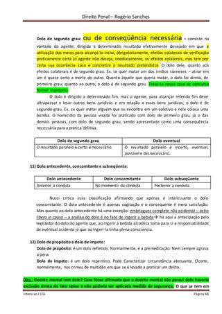 Direito Penal – Rogério Sanches
Intensivo I LFG Página 48
Dolo de segundo grau: ou de conseqüência necessária = consiste na
vontade do agente, dirigida a determinado resultado efetivamente desejado em que a
utilização dos meios para alcançá-lo inclui, obrigatoriamente, efeitos colaterais de verificação
praticamente certa (o agente não deseja, imediatamente, os efeitos colaterais, mas tem por
certa sua ocorrência caso e concretize o resultado pretendido). O dolo dele, quanto aos
efeitos colaterais é de segundo grau. Ex. se quer matar um dos irmãos siameses – atirar em
um é quase certo a morte do outro. Quanto àquele que queria matar, o dolo foi direto, de
primeiro grau; quanto ao outro, o dolo é de segundo grau. Trata-se nesse caso de concurso
formal impróprio.
O dolo é dirigido a determinado fim, mas o agente, para alcançar referido fim deve
ultrapassar e lesar outros bens jurídicos e em relação a esses bens jurídicos, o dolo é de
segundo grau. Ex. se quer matar alguém que se encontra em um coletivo e nele coloca uma
bomba. O homicídio da pessoa visada foi praticado com dolo de primeiro grau, já o das
demais pessoas, com dolo de segundo grau, sendo apresentado como uma consequência
necessária para a prática delitiva.
Dolo de segundo grau Dolo eventual
O resultado paralelo é certo e necessário. O resultado paralelo é incerto, eventual,
possível e desnecessário.
11) Dolo antecedente, concomitante e subseqüente:
Dolo antecedente Dolo concomitante Dolo subseqüente
Anterior a conduta No momento da conduta Posterior a conduta.
Nucci critica essa classificação afirmando que apenas é interessante o dolo
concomitante. O dolo antecedente é apenas cogitação e o consequente é mera satisfação.
Mas quanto ao dolo antecedente há uma exceção: embriaguez complete não acidental – actio
libera in causa – a análise do dolo é no fato de ingerir a bebida há aqui a antecipação pelo
legislador do dolo do agente que, ao ingerir a bebida alcoólica toma para si a responsabilidade
de eventual acidente já que ao ingeri-la tinha plena consciencia.
12) Dolo de propósito e dolo de ímpeto:
Dolo de propósito: é um dolo refletido. Normalmente, é a premeditação. Nem sempre agrava
a pena
Dolo de ímpeto: é um dolo repentino. Pode Caracterizar circunstância atenuante. Ocorre,
normalmente, nos crimes de multidão em que se é levado a praticar um delito.
Obs.: Doente mental tem dolo? Caso fosse afirmado que o doente mental não possui dolo haveria
exclusão direta do fato típico e não poderia ser aplicada medida de segurança. O que se tem em
 