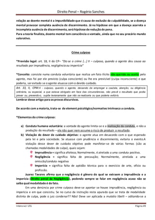 Direito Penal – Rogério Sanches
Intensivo I LFG Página 49
relação ao doente mental é a impunibilidade que é causa de exclusão da culpabilidade, se a doença
mental provocar completa ausência de discernimento. Já na hipótese em que a doença acarreta a
incompleta ausência de discernimento, será hipótese de reduçãode pena.
Para a teoria finalista, doente mental tem consciência e vontade, ainda que no seu precário mundo
valorativo.
Crime culposo
*Previsão legal: art. 18, II do CP– “Diz-se o crime [...] II – culposo, quando o agente deu causa ao
resultado por imprudência, negligência ou imperícia”
*Conceito: consiste numa conduta voluntária que realiza um fato ilícito não querido ou aceito pelo
agente, mas foi por ele previsto (culpa consciente) ou lhe era previsível (culpa inconsciente) e que
poderia, ser evitado se o agente atuasse com o devido cuidado.
Art. 33, II, CPM:II - culposo, quando o agente, deixando de empregar a cautela, atenção, ou diligência
ordinária, ou especial, a que estava obrigado em face das circunstâncias, não prevê o resultado que podia
prever ou, prevendo-o, supõe levianamente que não se realizaria ou que poderia evitá-lo.
Lembrar desse artigo para as provas discursivas.
De acordo com a maioria, trata-se de element psicológico/normativo intrínseco a conduta.
*Elementos do crime culposo:
a) Conduta humana voluntária: a vontade do agente limita-se e a realização da conduta, e não a
produção do resultado – ele não quer nem assume o risco de produzir o resultado.
b) Violação do dever de cuidado objetivo: o agente atua em desacordo com o que esperado
pela lei e pela sociedade. Se atuasse com prudência e discernimento, evitaria o evento.A
violação desse dever de cuidado objetivo pode manifetar-se de várias formas (são as
chamadas modalidades de culpa), quais sejam:
Imprudência = significa afoiteza; Normalmente, é atrelado a uma conduta positiva.
Negligência = significa falta de precaução; Normalmente, atrelada a uma
omissão/conduta negativa
Imperícia = significa falta de aptidão técnica para o exercício de arte, ofício ou
profissão.
Juarez Tavares afirma que a negligência é gênero do qual se extraem a imprudência e a
imperícia (Direito penal da Negligência), podendo sempre se falar em negligência acaso não se
saiba qual modalidade é de fato.
Em uma denúncia por crime culposo deve-se apontar se houve imprudência, negligência ou
imperícia e em que consistiu. Se no curso da instrução resta apurado que se trata de modalidade
distinta de culpa, pode o juiz condenar?? Não! Deve ser aplicada a mutatio libelli – aditando-se a
 