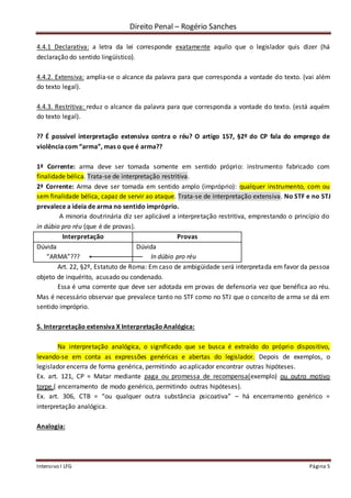 Direito Penal – Rogério Sanches
Intensivo I LFG Página 5
4.4.1 Declarativa: a letra da lei corresponde exatamente aquilo que o legislador quis dizer (há
declaração do sentido lingüístico).
4.4.2. Extensiva: amplia-se o alcance da palavra para que corresponda a vontade do texto. (vai além
do texto legal).
4.4.3. Restritiva: reduz o alcance da palavra para que corresponda a vontade do texto. (está aquém
do texto legal).
?? É possível interpretação extensiva contra o réu? O artigo 157, §2º do CP fala do emprego de
violência com “arma”, mas o que é arma??
1ª Corrente: arma deve ser tomada somente em sentido próprio: instrumento fabricado com
finalidade bélica. Trata-se de interpretação restritiva.
2ª Corrente: Arma deve ser tomada em sentido amplo (impróprio): qualquer instrumento, com ou
sem finalidade bélica, capaz de servir ao ataque. Trata-se de interpretação extensiva. No STF e no STJ
prevalece a ideia de arma no sentido impróprio.
A minoria doutrinária diz ser aplicável a interpretação restritiva, emprestando o princípio do
in dúbio pro réu (que é de provas).
Interpretação Provas
Dúvida
“ARMA”???
Dúvida
In dúbio pro réu
Art. 22, §2º, Estatuto de Roma: Em caso de ambigüidade será interpretada em favor da pessoa
objeto de inquérito, acusado ou condenado.
Essa é uma corrente que deve ser adotada em provas de defensoria vez que benéfica ao réu.
Mas é necessário observar que prevalece tanto no STF como no STJ que o conceito de arma se dá em
sentido impróprio.
5. Interpretação extensiva X InterpretaçãoAnalógica:
Na interpretação analógica, o significado que se busca é extraído do próprio dispositivo,
levando-se em conta as expressões genéricas e abertas do legislador. Depois de exemplos, o
legislador encerra de forma genérica, permitindo ao aplicador encontrar outras hipóteses.
Ex. art. 121, CP = Matar mediante paga ou promessa de recompensa(exemplo) ou outro motivo
torpe.( encerramento de modo genérico, permitindo outras hipóteses).
Ex. art. 306, CTB = “ou qualquer outra substância psicoativa” – há encerramento genérico =
interpretação analógica.
Analogia:
 