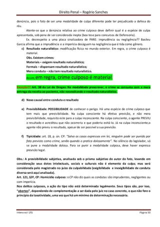 Direito Penal – Rogério Sanches
Intensivo I LFG Página 50
denúncia, pois o fato de ser uma modalidade de culpa diferente pode ter prejudicado a defesa do
réu.
Atente-se que a denúncia relativa ao crime culposo deve definir qual é a espécie de culpa
apresentada, sob pena de ser considerada inepta (boa tese para concursos de Defensoria).
Ex. desrespeito a uma placa sinalizadora de PARE: imprudência ou negligência?? Basileu
Garcia afirma que a imprudência e a imperícia deságuamna negligência que é tida como gênero.
c) Resultado naturalístico: modificação física no mundo exterior. Em regra, o crime culposo é
material.
Obs. Existem crimes:
Materiais – exigem resultado naturalístico;
Formais – dispensam resultado naturalístico;
Mera conduta – não tem resultado naturalístico.
Assim, em regra, crime culposo é material.
Exceção!!! Art. 38 da Lei de Drogas: Na modalidade prescrever, o crime se consuma com a mera
entrega da receita ao paciente, não necessitando o resultadonaturalístico.
d) Nexo causal entre conduta e resultado
e) Previsibilidade: POSSIBILIDADE de conhecer o perigo. Há uma espécie de crime culposo que
tem mais que previsibilidade. Na culpa consciente há efetiva previsão, e não mera
previsibilidade, requisito este para a culpa inconsciente. Na culpa consciente, o agente PREVIU
o resultado e acreditou que não ocorreria e que poderia evitá-lo. Já na culpa inconsciente,o
agente não previu o resultado, apesar de ser possível a sua previsão.
f) Tipicidade: art. 18, p. ún. CP: “Salvo os casos expressos em lei, ninguém pode ser punido por
fato previsto como crime, senão quando o pratica dolosamente”. No silêncio do legislador, só
se pune a modalidade dolosa. Para se punir a modalidade culposa, deve haver expressa
previsão legal.
Obs.: A previsibilidade subjetiva, analisada sob o prisma subjetivo do autor do fato, levando em
consideração seus dotes intelectuais, sociais e culturais não é elemento da culpa; mas será
considerada pelo magistrado no juízo de culpabilidade (exigibilidade e inexigibilidade de conduta
diversa será aqui analisada).
Art. 121, §3º, CP: Homicídio culposo: o CP não diz quais as condutas são imprudentes, negligentes ou
com imperícia.
Nos delitos culposos, a ação do tipo não está determinada legalmente. Seus tipos são, por isso,
“abertos”, dependendo de complementação a ser dada pelo juiz no caso concreto, o que não fere o
princípio da taxatividade, uma vez que há um mínimo de determinaçãonecessária.
 