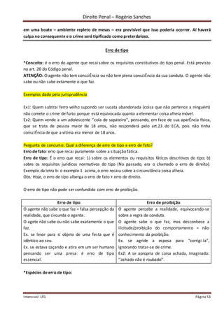 Direito Penal – Rogério Sanches
Intensivo I LFG Página 53
em uma boate – ambiente repleto de mesas – era previsível que isso poderia ocorrer. Aí haverá
culpa no consequente e o crime será tipificado como preterdoloso.
Erro de tipo
*Conceito: é o erro do agente que recai sobre os requisitos constitutivos do tipo penal. Está previsto
no art. 20 do Código penal.
ATENÇÃO: O agente não tem consciÊncia ou não tem plena consciÊncia da sua conduta. O agente não
sabe ou não sabe extamente o que faz.
Exemplos dado pela jurisprudência
Ex1: Quem subtrai ferro velho supondo ser sucata abandonada (coisa que não pertence a ninguém)
não comete o crime de furto porque está equivocada quanto a elementar coisa alheia móvel.
Ex2: Quem vende a um adolescente ‘’cola de sapateiro’’, pensando, em face de sua aparÊncia física,
que se trata de pessoa maior de 18 anos, não responderá pelo art.23 do ECA, pois não tinha
consciÊncia de que a vítima era menor de 18 anos.
Pergunta de concurso: Qual a diferença de erro de tipo e erro de fato?
Erro de fato: erro que recai puramente sobre a situação fática.
Erro de tipo: É o erro que recai: 1) sobre os elementos ou requisítos fáticos descritivos do tipo; b)
sobre os requisitos juridicos normativos do tipo (No passado, era o chamado o erro de direito).
Exemplo da letra b: o exemplo 1 acima, o erro recaiu sobre a circunstância coisa alheia.
Obs: Hoje, o erro de tipo alberga o erro de fato + erro de direito.
O erro de tipo não pode ser confundido com erro de proibição.
Erro de tipo Erro de proibição
O agente não sabe o que faz = falsa percepção da
realidade, que circunda o agente.
O agete não sabe ou não sabe exatamente o que
faz.
Ex. se levar para si objeto de uma festa que é
idêntico ao seu.
Ex. se estava caçando e atira em um ser humano
pensando ser uma presa: é erro de tipo
essencial.
O agente percebe a realidade, equivocando-se
sobre a regra de conduta.
O agente sabe o que faz, mas desconhece a
ilicitude/proibição do comportamento = não
conhecimento da proibição.
Ex. se agride a esposa para “corrigi-la”,
ignorando tratar-se de crime.
Ex2: A se apropria de coisa achada, imaginado:
‘’achado não é roubado’’.
*Espécies de erro de tipo:
 