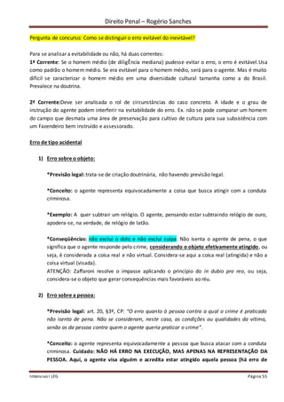 Direito Penal – Rogério Sanches
Intensivo I LFG Página 55
Pergunta de concurso: Como se distinguir o erro evitável do inevitável?
Para se analisar a evitabilidade ou não, há duas correntes:
1ª Corrente: Se o homem médio (de diligÊncia mediana) pudesse evitar o erro, o erro é evitável.Usa
como padrão o homem médio. Se era evitável para o homem médio, será para o agente. Mas é muito
difícil se caracterizar o homem médio em uma diversidade cultural tamanha como a do Brasil.
Prevalece na doutrina.
2ª Corrente:Deve ser analisada o rol de circunstâncias do caso concreto. A idade e o grau de
instrução do agente podem interferir na evitabilidade do erro. Ex. não se pode comparar um homem
do campo que desmata uma área de preservação para cultivo de cultura para sua subsistência com
um Fazendeiro bem instruído e assessorado.
Erro de tipo acidental
1) Erro sobre o objeto:
*Previsão legal: trata-se de criação doutrinária, não havendo previsão legal.
*Conceito: o agente representa equivocadamente a coisa que busca atingir com a conduta
criminosa.
*Exemplo: A quer subtrair um relógio. O agente, pensando estar subtraindo relógio de ouro,
apodera-se, na verdade, de relógio de latão.
*Conseqüências: não exclui o dolo e não exclui culpa. Não isenta o agente de pena, o que
significa que o agente responde pelo crime, considerando o objeto efetivamente atingido, ou
seja, é considerada a coisa real e não virtual. Considera-se aqui a coisa real (atingida) e não a
coisa virtual (visada).
ATENÇÃO: Zaffaroni resolve o impasse aplicando o princípio do in dubio pro reo, ou seja,
considera-se o objeto que gerar consequências mais favoráveis ao réu.
2) Erro sobre a pessoa:
*Previsão legal: art. 20, §3º, CP: “O erro quanto à pessoa contra a qual o crime é praticado
não isenta de pena. Não se consideram, neste caso, as condições ou qualidades da vítima,
senão as da pessoa contra quem o agente queria praticar o crime”.
*Conceito: o agente representa equivocadamente a pessoa que busca atacar com a conduta
criminosa. Cuidado: NÃO HÁ ERRO NA EXECUÇÃO, MAS APENAS NA REPRESENTAÇÃO DA
PESSOA. Aqui, o agente visa alguém e acredita estar atingido aquela pessoa (há erro de
 