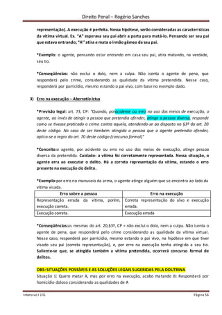 Direito Penal – Rogério Sanches
Intensivo I LFG Página 56
representação). A execução é perfeita. Nessa hipótese, serão consideradas as características
da vítima virtual. Ex. “A” esperava seu pai abrir a porta para matá-lo. Pensando ser seu pai
que estava entrando, “A’’ atira e mata o irmão gêmeo de seu pai.
*Exemplo: o agente, pensando estar entrando em casa seu pai, atira matando, na verdade,
seu tio.
*Conseqüências: não exclui o dolo, nem a culpa. Não isenta o agente de pena, que
responderá pelo crime, considerando as qualidade da vítima pretendida. Nesse caso,
responderá por parricídio, mesmo estando o pai vivo, com base no exemplo dado.
3) Erro na execução – Aberratio Ictus
*Previsão legal: art. 73, CP: “Quando, poracidente ou erro no uso dos meios de execução, o
agente, ao invés de atingir a pessoa que pretendia ofender, atinge a pessoa diversa, responde
como se tivesse praticado o crime contra aquela, atendendo-se ao disposto no §3º do art. 20
deste código. No caso de ser também atingida a pessoa que o agente pretendia ofender,
aplica-se a regra do art. 70 deste código (concurso formal)”
*Conceito:o agente, por acidente ou erro no uso dos meios de execução, atinge pessoa
diversa da pretendida. Cuidado: a vítima foi corretamente representada. Nessa situação, o
agente erra ao executar o delito. Há a correta representação da vítima, estando o erro
presente na execução do delito.
*Exemplo:por erro no manuseio da arma, o agente atinge alguém que se encontra ao lado da
vítima visada.
Erro sobre a pessoa Erro na execução
Representação errada da vítima, porém,
execução correta.
Correta representação do alvo e execução
errada.
Execução correta. Execução errada
*Conseqüências:as mesmas do art. 20,§3º, CP = não exclui o dolo, nem a culpa. Não isenta o
agente de pena, que responderá pelo crime considerando as qualidade da vítima virtual.
Nesse caso, responderá por parricídio, mesmo estando o pai vivo, na hipótese em que tiver
visado seu pai (correta representação), e, por erro na execução tenha atingido a seu tio.
Saliente-se que, se atingida também a vítima pretendida, ocorrerá concurso formal de
delitos.
OBS: SITUAÇÕES POSSÍVEIS E AS SOLUÇÕES LEGAIS SUGERIDAS PELA DOUTRINA
Situação 1: Quero matar A, mas por erro na execução, acabo matando B: Responderá por
homicídio doloso considerando as qualidades de A
 