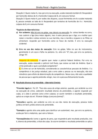 Direito Penal – Rogério Sanches
Intensivo I LFG Página 57
Situação 2: Quero matar A, mas por erro na execução, acabo matando também B: Responderá
por homicídio doloso de A e homicídio Culposo de B, em concurso formal.
Situação 3: Quero matar A, por razões dos dísparos, causei ferimentos em A e acabei matando
B, pessoa sentada ao lado de A: Responderá por tentativa de homicídio de A e Homicídio
culposo de B, em concurso formal.
*Espécies de Aberratio Ictus:
a) Por acidente: Não há erro no golpe, mas desvio na execução. Ex. coloca bomba no carro,
mas outrem o liga (visa matar alguém, mas é outra pessoa que o liga; se a mulher quer
matar o marido e coloca veneno na sua marmita, mas o marido a esquece e os filhos se
alimentam: responde por homicídio como se fosse do marido. É erro na execução
acidental.
b) Erro no uso dos meios de execução: Erro no golpe, falha no uso do instrumento,
geralmente é um caso e falha na pontaria. Ex. atira em “A”,mas, por erro na pontaria,
atinge “B”.
Pergunta de concurso: O agente quer matar o policial federal Antônio. Por erro na
execução, acaba matando o policial civil Paulo, que estava ao lado de Antônio. Qual o
crime praticado e qual a jurisdição competente?
R: O crime vai ser de homicídio, considerando as características pessoais de Antônio. E a
competência é da justiça estadual, pois o erro sobre a pessoa ou na execução, não tem
relevância para efeito de determinação da competência. Nesse caso, não vale a qualidade
da pessoa que o agente pretendia atingir, mas sim a pessoa efetivamente lesada.
4) Resultado diverso do pretendido – Aberratio Criminis:
*Previsão legal:art. 74, CP: “Fora dos casos do artigo anterior, quando, por acidente ou erro
na execução do crime, sobrevém resultado diverso do pretendido, o agente responde por
culpa, se o fato é previsto como crime culposo; se ocorre também o resultado pretendido,
aplica-se a regra do art. 70 deste Código (concurso formal)”.
*Conceito:o agente, por acidente ou erro no uso dos meios de execução, provoca lesão
jurídica em bem jurídico diverso do pretendido.
*Exemplo:o agente atira uma pedra para danificar um automóvel, mas, por erro na pontaria,
acaba por ferir o motorista, que vem a falecer.
*Conseqüências:não isenta o agente de pena, que responderá pelo resultado produzido, isto
é, diverso do pretendido, a título de culpa. Se ocorre também o resultado pretendido se aplica
 