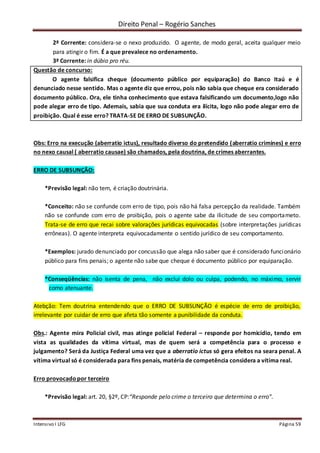 Direito Penal – Rogério Sanches
Intensivo I LFG Página 59
2ª Corrente: considera-se o nexo produzido. O agente, de modo geral, aceita qualquer meio
para atingir o fim. É a que prevalece no ordenamento.
3ª Corrente: in dúbio pro réu.
Questão de concurso:
O agente falsifica cheque (documento público por equiparação) do Banco Itaú e é
denunciado nesse sentido. Mas o agente diz que errou, pois não sabia que cheque era considerado
documento público. Ora, ele tinha conhecimento que estava falsificando um documento,logo não
pode alegar erro de tipo. Ademais, sabia que sua conduta era ilícita, logo não pode alegar erro de
proibição. Qual é esse erro? TRATA-SE DE ERRO DE SUBSUNÇÃO.
Obs: Erro na execução (aberratio ictus), resultado diverso do pretendido (aberratio crimines) e erro
no nexo causal ( aberratio causae) são chamados, pela doutrina, de crimes aberrantes.
ERRO DE SUBSUNÇÃO:
*Previsão legal: não tem, é criação doutrinária.
*Conceito: não se confunde com erro de tipo, pois não há falsa percepção da realidade. Também
não se confunde com erro de proibição, pois o agente sabe da ilicitude de seu comportameto.
Trata-se de erro que recai sobre valorações jurídicas equivocadas (sobre interpretações jurídicas
errôneas). O agente interpreta equivocadamente o sentido jurídico de seu comportamento.
*Exemplos: jurado denunciado por concussão que alega não saber que é considerado funcionário
público para fins penais; o agente não sabe que cheque é documento público por equiparação.
*Conseqüências: não isenta de pena, não exclui dolo ou culpa, podendo, no máximo, servir
como atenuante.
Atebção: Tem doutrina entendendo que o ERRO DE SUBSUNÇÃO é espécie de erro de proibição,
irrelevante por cuidar de erro que afeta tão somente a punibilidade da conduta.
Obs.: Agente mira Policial civil, mas atinge policial Federal – responde por homicídio, tendo em
vista as qualidades da vítima virtual, mas de quem será a competência para o processo e
julgamento? Será da Justiça Federal uma vez que a aberratio ictus só gera efeitos na seara penal. A
vítima virtual só é considerada para fins penais, matéria de competência considera a vítima real.
Erro provocadopor terceiro
*Previsão legal: art. 20, §2º, CP:“Responde pelo crime o terceiro que determina o erro”.
 