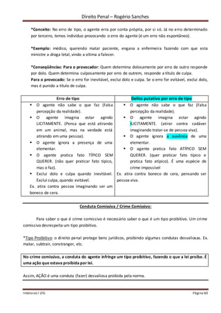 Direito Penal – Rogério Sanches
Intensivo I LFG Página 60
*Conceito: No erro de tipo, o agente erra por conta própria, por si só. Já no erro determinado
por terceiro, temos indivíduo provocando o erro do agente (é um erro não espontâneo).
*Exemplo: médico, querendo matar paciente, engana a enfermeira fazendo com que esta
ministre a droga letal, vindo a vítima a falecer.
*Conseqüências: Para o provocador: Quem determina dolosamente por erro de outro responde
por dolo. Quem determina culposamente por erro de outrem, responde a título de culpa.
Para o provocado: Se o erro for inevitável, exclui dolo e culpa. Se o erro for evitável, exclui dolo,
mas é punido a título de culpa.
Erro de tipo Delito putativo por erro de tipo
 O agente não sabe o que faz (Falsa
percepção da realidade).
 O agente imagina estar agindo
LICITAMENTE. (Pensa que está atirando
em um animal, mas na verdade está
atirando em uma pessoa).
 O agente ignora a presença de uma
elementar.
 O agente pratica fato TÍPICO SEM
QUERER. (não quer praticar fato típico,
mas o faz).
 Exclui dolo e culpa quando inevitável.
Exclui culpa, quando evitável.
Ex. atira contra pessoa imaginando ser um
boneco de cera.
 O agente não sabe o que faz (Falsa
percepção da realidade).
 O agente imagina estar agindo
ILICITAMENTE. (atirar contra cadáver
imaginando tratar-se de pessoa viva).
 O agente ignora a ausência de uma
elementar.
 O agente pratica fato ATÍPICO SEM
QUERER. (quer praticar fato típico e
pratica fato atípico). É uma espécie de
crime impossível
Ex. atira contra boneco de cera, pensando ser
pessoa viva.
Conduta Comissiva / Crime Comissivo:
Para saber o que é crime comissivo é necessário saber o que é um tipo proibitivo. Um crime
comissivo desrespeita um tipo proibitivo.
*Tipo Proibitivo: o direito penal protege bens jurídicos, proibindo algumas condutas desvaliosas. Ex.
matar, subtrair, constranger, etc.
No crime comissivo, a conduta do agente infringe um tipo proibitivo, fazendo o que a lei proíbe. É
uma ação que estava proibida por lei.
Assim, AÇÃO é uma conduta (fazer) desvaliosa proibida pela norma.
 