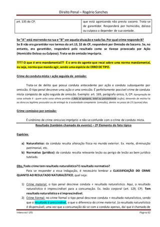Direito Penal – Rogério Sanches
Intensivo I LFG Página 62
art. 135 do CP. que está agonizando não presta socorro. Trata-se
de garantidor. Responderá por homicídio, doloso
ou culposo a depender de sua vontade.
Se ‘’A’’ está morrendo na rua e ‘’B’’ ver aquela situação e nada faz. Por qual crime responde B?
Se B não era garantidor nos termos do art.13, $2 do CP, responderá por Omissão de Socorro. Se, no
entanto, era garantidor, responderá pelo resultado como se tivesse provocado por Ação
(Homicídio Doloso ou Culposo). Trata-se de omissão imprópria.
???? O que é erro mandamental?? É o erro do agente que recai sobre uma norma mandamental,
ou seja, norma que manda agir, sendo uma espécie de ERRO DE TIPO.
Crime de conduta mista = ação seguida de omissão:
Trata-se de delito que possui conduta antecedente por ação e conduta subsequente por
omissão. O tipo penal descreve uma ação e uma omissão. É perfeitamente possível crime de conduta
mista composto de ação seguida de omissão. Exemplo: art. 169, parágrafo único, II, CP: Apropriação de
coisa achada II - quem acha coisa alheia perdida e dela se apropria, total ou parcialmente (ação), deixando de restituí-la
ao dono ou legítimo possuidor ou de entregá-la à autoridade competente (omissão), dentro no prazo de 15 (quinze) dias.
Crime comissivo por omissão:
É sinônimo de crime omissivo impróprio e não se confunde com o crime de conduta mista.
Resultado (também chamado de evento) – 2º Elemento do fato típico
Espécies:
a) Naturalístico: da conduta resulta alteração física no mundo exterior. Ex. morte, diminuição
patrimonial, etc.
b) Normativo (juridico): da conduta resulta relevante lesão ou perigo de lesão ao bem jurídico
tutelado.
Obs.:Todo crime tem resultado naturalístico? E resultado normativo?
Para se responder a essa indagação, é necessário lembrar a CLASSIFICAÇÃO DO CRIME
QUANTO AO RESULTADO NATURALÍSTICO, qual seja:
1) Crime material: o tipo penal descreve conduta + resultado naturalístico. Aqui, o resultado
naturalístico é imprescindível para a consumação. Ex. lesão corporal (art. 129, CP). Tem
resultado naturalísticoe é imprescindível.
2) Crime Formal: no crime formal o tipo penal descreve conduta + resultado naturalístico, sendo
que o resultado é prescindível, o que o diferencia do crime material. (o resultado naturalístico
é dispensável, uma vez que a consumação dá-se com a conduta apenas, daí que é chamado de
 