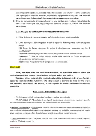 Direito Penal – Rogério Sanches
Intensivo I LFG Página 63
consumação antecipada). Ex. extorsão mediante sequestro (art. 159, CP – o crime se consuma
com a privação da liberdade da vítima, dispensando o pagamento de resgate). Tem resultado
naturalistico, mas é dispensável, visto que este é mero exaurimento do crime.
3) Crime de mera conduta: o tipo penal descreve uma conduta sem resultado naturalístico. Ex.
omissão de socorro (art. 135, CP); violação de domicílio (art.150 CP). Sequer tem resultado
naturalístico.
CLASSIFICAÇÃO DO CRIME QUANTO AO RESULTADO NORMATIVO
1) Crime de Dano: A consumação exige a efetiva lesão ao bem juridico tutelado.
2) Crime de Perigo: A consumação se dá com a exposição do bem jurídico a uma situação de
perigo.
2.1) Crime de Perigo Abstrato: O perigo é absolutamente presumido por lei. É
constitucional?
1 corrente: Crime de perigo abstrato viola o perigo da lesividade ou ofensividade
2 corrente: O crime de perigo abstrato revela maior interesse do Estado em proteger
adequadamente certos interesses.
2.2) Crime de Perigo Concreto: O perigo deve ser comprovado.
CONCLUSÃO
Assim, nem todo crime tem resultado naturalístico. Por outro lado, todos os crimes têm
resultado normativo - tem que causar lesão ou perigo de lesão a bem jurídico.
Apenas os crimes materiais têm resultado naturalístico indispensável. Os crimes formais ,
apesar de terem resultado naturalístico, este é dispensável. Já os crimes de mera conduta sequer
tem resultado naturalístico. No entanto, as três espécies de crimes necessitam de resultado
normativo.
Nexo causal – 3º Elemento do fato típico:
É o elo imprescindível, indispensável que liga a conduta ao resultado.
Art. 13º, caput, CP: “O resultado, de que depende a existência do crime, somente é imputável a quem lhe
deu causa. Considera-se causa a ação ou omissão sem a qual o resultado não teria ocorrido”.
* Nexo de causalidade: é o vínculo entre conduta e resultado. O estudo da causalidade busca concluir
se o resultado, como um fato, ocorreu da conduta e se pode ser atribuído, objetivamente, ao sujeito
ativo, inserindo-se na sua esfera de autoria por ter sido o agente do comportamento.
* Causa: considera-se causa “a ação ou omissão sem a qual o resultado não teria ocorrido”, segundo
o próprio CP dispõe no art. 13.
 