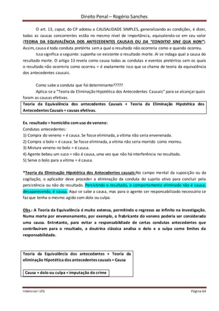 Direito Penal – Rogério Sanches
Intensivo I LFG Página 64
O art. 13, caput, do CP adotou a CAUSALIDADE SIMPLES, generalizando as condições, é dizer,
todas as causas concorrentes estão no mesmo nível de importância, equivalendo-se em seu valor
(TEORIA DA EQUIVALÊNCIA DOS ANTECEDENTES CAUSAIS OU DA “CONDITIO SINE QUA NON”).
Assim, causa é toda conduta pretérita sema qual o resultado não ocorreria como e quando ocorreu.
Isso significa o seguinte: suponha-se existente o resultado morte. Aí se indaga qual a causa do
resultado morte. O artigo 13 revela como causa todas as condutas e eventos pretéritos sem os quais
o resultado não ocorreria como ocorreu = é exatamente isso que se chama de teoria da equivalência
dos antecedentes causais.
Como sabe a conduta que foi determinante?????
Aplica-se a “Teoria da Eliminação Hipotética dos Antecedentes Causais” para se alcançar quais
foram as causas efetivas.
Teoria da Equivalência dos antecedentes Causais + Teoria da Eliminação Hipotética dos
Antecedentes Causais = causas efetivas.
Ex. resultado = homicídio com uso de veneno:
Condutas antecedentes:
1) Compra do veneno = é causa. Se fosse eliminada, a vítima não seria envenenada.
2) Compra o bolo = é causa. Se fosse eliminada, a vítima não seria morrido como morreu.
3) Mistura veneno no bolo = é causa.
4) Agente bebeu um suco = não é causa, uma vez que não há interferência no resultado.
5) Serve o bolo para a vítima = é causa.
*Teoria da Eliminação Hipotética dos Antecedentes causais:No campo mental da suposição ou da
cogitação, o aplicador deve proceder a eliminação da conduta do sujeito ativo para concluir pela
persistência ou não do resultado. Persistindo o resultado, o comportamento eliminado não é causa;
desaparecendo, é causa. Aqui se sabe a causa, mas para o agente ser responsabilizado necessário se
faz que tenha o mesmo agido com dolo ou culpa.
Obs.: A Teoria da Equivalência é muito extensa, permitindo o regresso ao infinito na investigação.
Numa morte por envenenamento, por exemplo, o frabricante do veneno poderia ser considerado
uma causa. Entretanto, para evitar a responsabildiade de certas condutas antecedentes que
contribuiram para o resultado, a doutrina clássica analisa o dolo e a culpa como limites da
responsabilidade.
Teoria da Equivalência dos antecedentes + Teoria da
eliminação Hipotética dos antecedentes causais = Causa
Causa + dolo ou culpa = imputação do crime
 