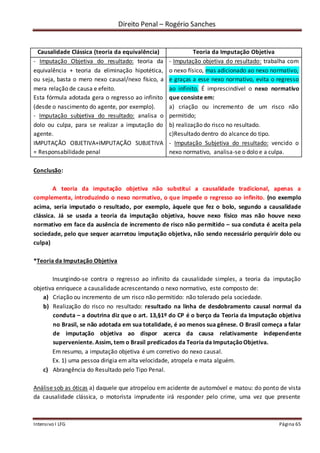 Direito Penal – Rogério Sanches
Intensivo I LFG Página 65
Causalidade Clássica (teoria da equivalência) Teoria da Imputação Objetiva
- Imputação Objetiva do resultado: teoria da
equivalência + teoria da eliminação hipotética,
ou seja, basta o mero nexo causal/nexo físico, a
mera relação de causa e efeito.
Esta fórmula adotada gera o regresso ao infinito
(desde o nascimento do agente, por exemplo).
- Imputação subjetiva do resultado: analisa o
dolo ou culpa, para se realizar a imputação do
agente.
IMPUTAÇÃO OBJETIVA+IMPUTAÇÃO SUBJETIVA
= Responsabilidade penal
- Imputação objetiva do resultado: trabalha com
o nexo físico, mas adicionado ao nexo normativo,
e graças a esse nexo normativo, evita o regresso
ao infinito. É imprescindível o nexo normativo
que consiste em:
a) criação ou incremento de um risco não
permitido;
b) realização do risco no resultado.
c)Resultado dentro do alcance do tipo.
- Imputação Subjetiva do resultado: vencido o
nexo normativo, analisa-se o dolo e a culpa.
Conclusão:
A teoria da imputação objetiva não substitui a causalidade tradicional, apenas a
complementa, introduzindo o nexo normativo, o que impede o regresso ao infinito. (no exemplo
acima, seria imputado o resultado, por exemplo, àquele que fez o bolo, segundo a causalidade
clássica. Já se usada a teoria da imputação objetiva, houve nexo físico mas não houve nexo
normativo em face da ausência de incremento de risco não permitido – sua conduta é aceita pela
sociedade, pelo que sequer acarretou imputação objetiva, não sendo necessário perquirir dolo ou
culpa)
*Teoria da Imputação Objetiva
Insurgindo-se contra o regresso ao infinito da causalidade simples, a teoria da imputação
objetiva enriquece a causalidade acrescentando o nexo normativo, este composto de:
a) Criação ou incremento de um risco não permitido: não tolerado pela sociedade.
b) Realização do risco no resultado: resultado na linha de desdobramento causal normal da
conduta – a doutrina diz que o art. 13,§1º do CP é o berço da Teoria da Imputação objetiva
no Brasil, se não adotada em sua totalidade, é ao menos sua gênese. O Brasil começa a falar
de imputação objetiva ao dispor acerca da causa relativamente independente
superveniente. Assim, tem o Brasil predicados da Teoria da ImputaçãoObjetiva.
Em resumo, a imputação objetiva é um corretivo do nexo causal.
Ex. 1) uma pessoa dirigia em alta velocidade, atropela e mata alguém.
c) Abrangência do Resultado pelo Tipo Penal.
Análise sob as óticas a) daquele que atropelou em acidente de automóvel e matou: do ponto de vista
da causalidade clássica, o motorista imprudente irá responder pelo crime, uma vez que presente
 