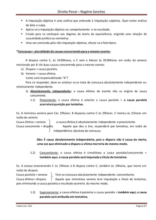 Direito Penal – Rogério Sanches
Intensivo I LFG Página 67
 A imputação objetiva é uma análise que antecede à imputação subjetiva. Quer evitar análise
de dolo e culpa.
 Aplica-se a imputação objetiva no comportamento e no resultado.
 Criada para se contrapor aos dogmas da teoria da equivalência, erigindo uma relação de
causalidade jurídica ou normativa.
 Uma vez concluída pela não imputação objetiva, afasta-se o fato típico.
*Concausas = pluralidade de causas concorrendopara o mesmo evento:
A dispara contra C, às 19:00horas, e C vem a falecer às 20:00horas em razão do veneno
ministrado por B. Há duas causas concorrendo para o mesmo evento:
a) Disparo = causa paralela.
b) Veneno = causa efetiva.
Como será responsabilizado “A”?
Para se responder, deve-se analisar se se trata de concausa absolutamente independente ou
relativamente independente.
1) Absolutamente independente: a causa efetiva do evento não se origina da causa
concorrente.
1.1) Preexistente: a causa efetiva é anterior a causa paralela = a causa paralela
acarretará punição por tentativa.
Ex. A ministrou veneno para Càs 19horas. B disparou contra C às 20horas. C morreu às 21horas em
razão do veneno.
Causa efetiva = veneno a causa efetiva é absolutamente independente e preexistente.
Causa concorrente = disparo. Aquele que deu o tiro, responderá por tentativa, em razão da
independência absoluta da concausa.
Obs: É causa absolutamente independente, pois o disparo não é causa da morte,
uma vez que eliminado o disparo a vítima morreria do mesmo modo.
1.2) Concomitante: a causa efetiva é simultânea a causa paralela/concorrente =
também aqui, a causa paralela será imputada a título de tentativa.
Ex. A estava envenenando C às 19horas e B dispara contra C, também às 19horas, que morre em
razão do disparo.
Causa paralela = veneno Tem-se concausa absolutamente independente concomitante.
Causa efetiva = disparo. Aquele que ministrava veneno terá imputação a título de tentativa,
pois eliminando a causa paralela o resultado ocorreria do mesmo modo.
1.3) Superveniente: a causa efetiva é posterior a causa paralela = também aqui, a causa
paralela será atribuída em tentativa.
 
