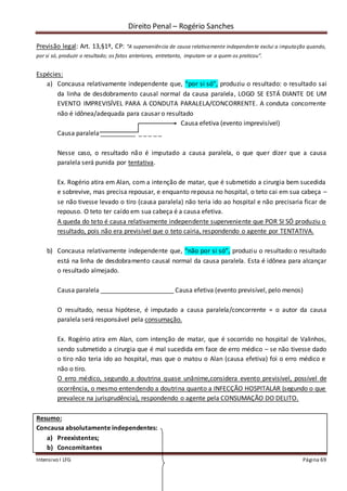 Direito Penal – Rogério Sanches
Intensivo I LFG Página 69
Previsão legal: Art. 13,§1º, CP: “A superveniência de causa relativamente independente exclui a imputação quando,
por si só, produzir o resultado; os fatos anteriores, entretanto, imputam-se a quem os praticou”.
Espécies:
a) Concausa relativamente independente que, “por si só”, produziu o resultado: o resultado sai
da linha de desdobramento causal normal da causa paralela, LOGO SE ESTÁ DIANTE DE UM
EVENTO IMPREVISÍVEL PARA A CONDUTA PARALELA/CONCORRENTE. A conduta concorrente
não é idônea/adequada para causar o resultado
Causa efetiva (evento imprevisível)
Causa paralela __________ _ _ _ _ _
Nesse caso, o resultado não é imputado a causa paralela, o que quer dizer que a causa
paralela será punida por tentativa.
Ex. Rogério atira em Alan, com a intenção de matar, que é submetido a cirurgia bem sucedida
e sobrevive, mas precisa repousar, e enquanto repousa no hospital, o teto cai em sua cabeça –
se não tivesse levado o tiro (causa paralela) não teria ido ao hospital e não precisaria ficar de
repouso. O teto ter caído em sua cabeça é a causa efetiva.
A queda do teto é causa relativamente independente superveniente que POR SI SÓ produziu o
resultado, pois não era previsível que o teto cairia, respondendo o agente por TENTATIVA.
b) Concausa relativamente independente que, “não por si só”, produziu o resultado:o resultado
está na linha de desdobramento causal normal da causa paralela. Esta é idônea para alcançar
o resultado almejado.
Causa paralela _____________________ Causa efetiva (evento previsível, pelo menos)
O resultado, nessa hipótese, é imputado a causa paralela/concorrente = o autor da causa
paralela será responsável pela consumação.
Ex. Rogério atira em Alan, com intenção de matar, que é socorrido no hospital de Valinhos,
sendo submetido a cirurgia que é mal sucedida em face de erro médico – se não tivesse dado
o tiro não teria ido ao hospital, mas que o matou o Alan (causa efetiva) foi o erro médico e
não o tiro.
O erro médico, segundo a doutrina quase unânime,considera evento previsível, possível de
ocorrência, o mesmo entendendo a doutrina quanto a INFECÇÃO HOSPITALAR (segundo o que
prevalece na jurisprudência), respondendo o agente pela CONSUMAÇÃO DO DELITO.
Resumo:
Concausa absolutamente independentes:
a) Preexistentes;
b) Concomitantes
 