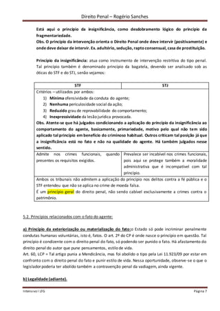 Direito Penal – Rogério Sanches
Intensivo I LFG Página 7
Está aqui o princípio da insignificância, como desdobramento lógico do princípio da
fragmentariedade.
Obs. O princípio da intervenção orienta o Direito Penal onde deve intervir (positivamente) e
onde deve deixar de intervir. Ex. adultério, sedução, raptoconsensual, casa de prostituição.
Princípio da insignificância: atua como instrumento de intervenção restritiva do tipo penal.
Tal princípio também é denominado princípio da bagatela, devendo ser analisado sob as
óticas do STF e do STJ, senão vejamos:
STF STJ
Critérios – utilizados por ambos:
1) Mínima ofensividade da conduta do agente;
2) Nenhuma periculosidade social da ação;
3) Reduzido grau de reprovabilidade do comportamento;
4) Inexpressividade da lesão jurídica provocada.
Obs. Atente-se que há julgados condicionando a aplicação do princípio da insignificância ao
comportamento do agente, basicamente, primariedade, motivo pelo qual não tem sido
aplicado tal princípio em benefício do criminoso habitual. Outros criticam tal posição já que
a insignificância está no fato e não na qualidade do agente. Há também julgados nesse
sentido.
Admite nos crimes funcionais, quando
presentes os requisitos exigidos.
Prevalece ser incabível nos crimes funcionais,
pois aqui se protege também a moralidade
administrativa que é incompatível com tal
princípio.
Ambos os tribunais não admitem a aplicação do princípio nos delitos contra a fé pública e o
STF entendeu que não se aplica no crime de moeda falsa.
É um princípio geral do direito penal, não sendo cabível exclusivamente a crimes contra o
patrimônio.
5.2. Princípios relacionados com o fato do agente:
a) Princípio da exteriorização ou materialização do fato:o Estado só pode incriminar penalmente
condutas humanas voluntárias, isto é, fatos. O art. 2º do CP é onde nasce o princípio em questão. Tal
princípio é condizente com o direito penal do fato, só podendo ser punido o fato. Há afastamento do
direito penal do autor que pune pensamentos, estilo de vida.
Art. 60, LCP = Tal artigo punia a Mendicância, mas foi abolido o tipo pela Lei 11.923/09 por estar em
confronto com o direito penal do fato e punir estilo de vida. Nessa oportunidade, observe-se o que o
legislador poderia ter abolido também a contravenção penal da vadiagem, ainda vigente.
b) Legalidade (adiante).
 