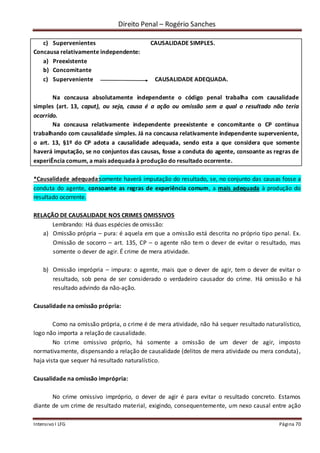 Direito Penal – Rogério Sanches
Intensivo I LFG Página 70
c) Supervenientes CAUSALIDADE SIMPLES.
Concausa relativamente independente:
a) Preexistente
b) Concomitante
c) Superveniente CAUSALIDADE ADEQUADA.
Na concausa absolutamente independente o código penal trabalha com causalidade
simples (art. 13, caput), ou seja, causa é a ação ou omissão sem a qual o resultado não teria
ocorrido.
Na concausa relativamente independente preexistente e concomitante o CP continua
trabalhando com causalidade simples. Já na concausa relativamente independente superveniente,
o art. 13, §1º do CP adota a causalidade adequada, sendo esta a que considera que somente
haverá imputação, se no conjuntos das causas, fosse a conduta do agente, consoante as regras de
experiÊncia comum, a mais adequada à produção do resultado ocorrente.
*Causalidade adequada:somente haverá imputação do resultado, se, no conjunto das causas fosse a
conduta do agente, consoante as regras de experiência comum, a mais adequada à produção do
resultado ocorrente.
RELAÇÃO DE CAUSALIDADE NOS CRIMES OMISSIVOS
Lembrando: Há duas espécies de omissão:
a) Omissão própria – pura: é aquela em que a omissão está descrita no próprio tipo penal. Ex.
Omissão de socorro – art. 135, CP – o agente não tem o dever de evitar o resultado, mas
somente o dever de agir. É crime de mera atividade.
b) Omissão imprópria – impura: o agente, mais que o dever de agir, tem o dever de evitar o
resultado, sob pena de ser considerado o verdadeiro causador do crime. Há omissão e há
resultado advindo da não-ação.
Causalidade na omissão própria:
Como na omissão própria, o crime é de mera atividade, não há sequer resultado naturalístico,
logo não importa a relação de causalidade.
No crime omissivo próprio, há somente a omissão de um dever de agir, imposto
normativamente, dispensando a relação de causalidade (delitos de mera atividade ou mera conduta),
haja vista que sequer há resultado naturalístico.
Causalidade na omissão imprópria:
No crime omissivo impróprio, o dever de agir é para evitar o resultado concreto. Estamos
diante de um crime de resultado material, exigindo, consequentemente, um nexo causal entre ação
 