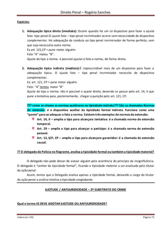 Direito Penal – Rogério Sanches
Intensivo I LFG Página 73
Espécies:
1. Adequação típica direta (imediata): Ocorre quando há um só dispostivo para fazer o ajuste
fato- tipo penal.O ajuste fato – tipo penal incriminador ocorre sem necessidade de dispositivo
complementar. Há adequação da conduta ao tipo penal incriminador de forma perfeita, sem
que seja necessária outra norma.
Ex.art. 121,CP = pune matar alguém.
Fato “A” matou “B”.
Ajuste do tipo a norma: é possível ajustar o fato a norma, de forma direta.
2. Adequação típica indireta (mediata):É imprescindível mais de um dispostivo para fazer a
adequação típica. O ajuste fato – tipo penal incriminador necessita de dispositivo
complementar.
Ex. art. 121, CP = pune matar alguém.
Fato: “A” tentou matar “B”
Ajuste do tipo a norma: não é possível o ajuste direto, devendo se passar pelo art. 14, II que
pune a tentativa para, posteriormente, chegar a punição pelo art. 121, CP.
??? como se chama as normas auxilirares na tipicidade indireta??? São as chamadas Normas
de extensão: é o dispositivo auxiliar da tipicidade formal indireta. Funciona como uma
“ponte” para se adequar o fato a norma. Existem três exemplos de normas de extensão:
Art. 14, II – amplia o tipo para alcançara tentativa: é a chamada norma de extensão
temporal.
Art. 29 – amplia o tipo para alcançar o partícipe: é a chamada norma de extensão
pessoal.
Art. 13, §2º, CP – amplia o tipo para alcançaro garantidor: é a chamada de extensão
causal.
?? O delegado de Polícia no Flagrante, analisa a tipicidade formal ou também a tipicidade material?
O delegado não pode deixar de autuar alguém pela ocorrência do princípio da insignificância.
O delegado é “senhor da tipicidade formal”, ficando a tipicidade material a ser analisada pelo titular
da ação penal.
Assim, temos que o Delegado analisa apenas a tipicidade formal, deixando a cargo do titular
da ação penal a análise relativa a tipicidade conglobante.
ILICITUDE / ANTIJURIDICIDADE – 2º SUBSTRATO DO CRIME
Qual o termo SE DEVE ADOTAR ILICITUDE OU ANTIJURIDICIDADE?
 