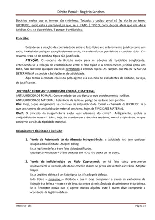 Direito Penal – Rogério Sanches
Intensivo I LFG Página 74
Doutrina ensina que os termos são sinônimos. Todavia, o código penal só faz alusão ao termo
ILICITUDE, sendo esta a preferível, já que, se o FATO É TIPICO, como depois aferir que ele não é
jurídico. Ora, se algo é típico, é porque é antijurídico.
Conceito:
Entende-se a relação de contrariedade entre o fato típico e o ordenamento jurídico como um
todo, inexistindo qualquer exceção determinando, incentivando ou permitindo a conduta típica. Em
resumo, trata-se de conduta típica não justificada.
ATENÇÃO: O conceito de ilicitute muda para os adeptos da tipicidade conglobante,
entendendo-se a relação de contrariedade entre o fato típico e o ordenamento jurídico como um
todo, não existindo qualquer exceção permitindo a conduta típica. As exeções que INCENTIVAM OU
DETERMINAM a conduta são hipóteses de atipicidade.
Aqui temos a conduta realizada pelo agente e a ausência de excludentes de ilicitude, ou seja,
de justificantes.
DISTINÇÃO ENTRE ANTIJURIDICIDADE FORMAL E MATERIAL.
ANTIJURIDICIDADE FORMAL: Contrariedade do fato típico a todo o ordenamento jurídico.
ANTIJURIDICIDADE MATERIAL: Relevância da lesão ou perigo de lesão ao bem jurídico.
Obs: Hoje, o que antigamente se chamava de antijuridicidade formal é chamada de ILICITUDE. Já o
que se chamava de antijuridicade material se chama, hoje, de TIPICIDADE MATERIAL.
Obs2: O princípio da insignificância exclui qual elemento do crime? Antigamente, excluia a
antijuridicidade material. Mas, hoje, de acordo com a doutrina moderna, exclui a tipicidade, no que
concerne ao viés da tipicidade material.
Relação entre tipicidade e ilicitude:
1. Teoria da Autonomia ou da Absoluta Independência: a tipicidade não tem qualquer
relação com a ilicitude. Adepto: Beling
Ex. a legítima defesa é um fato típico justificado.
Fato típico ≠ Ilicitude = o fato deixa de ser lícito não deixa de ser típico.
2. Teoria da Indiciariedade ou Ratio Cognoscendi: se há fato típico presume-se
relativamente a ilicitude, afastada somente diante de prova em sentido contrário. Adepto:
Mayer.
Ex. a Legítima defesa é um fato típico justificado pela defesa.
Fato típico -- presume --- ilicitude = quem deve comprovar a causa da excludente da
ilicitude é a defesa – trata-se de ônus da prova da existÊncia da discriminante é da defesa.
Se o Promotor prova que o agente matou alguém, este é quem deve comprovar a
ocorrência da legítima defesa.
 