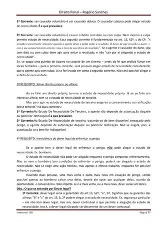 Direito Penal – Rogério Sanches
Intensivo I LFG Página 77
1ª Corrente: ser causador voluntário é ser causador doloso. O causador culposo pode alegar estado
de necessidade. É a que prevalece.
2ª Corrente: ser causador voluntário é causar o delito com dolo ou com culpa. Nem mesmo a culpa
permite estado de necessidade. Essa segunda corrente é fundamentada no art. 13, §2º, c do CP. “A
omissão é penalmente relevante quando o agente devia e podia evitar o resultado. O dever de agir incumbe a quem: c.
com o seu comportamento anterior criou o risco da ocorrência do resultado”. Se o agente é causador do dano, seja
com dolo ou com culpa deve agir para evitar o resultado, e não “sair por aí alegando o estado de
necessidade”.
Ex. se apaga uma guimba de cigarro no carpete de um cinema – antes da lei que proibia fumar em
locais fechados – para a primeira corrente, será possível alegar estado de necessidade considerando
que o agente agiu com culpa. Já se for levada em conta a segunda corrente, não será possível alegar o
estado de necessidade.
3º REQUISITO. Salvar direito próprio ou alheio:
Ao se falar em direito próprio, tem-se o estado de necessidade próprio. Já ao se falar em
interesse alheio, tem-se o estado de necessidade de terceiro.
Mas para agir no estado de necessidade de terceiro exige-se o consentimento ou ratificação
desse terceiro? Há duas correntes:
1ª Corrente:No Estado De Necessidade De Terceiro, o agente não depende de autorização daquele
ou posterior ratificação.É a que prevalece.
2ª Corrente:No Estado De Necessidade de terceiro, tratando-se de bem disponível ameaçado pelo
perigo, o agente depende de autorização daquele ou posterior ratificação. Não se exigirá, pois, a
autorização se o bem for indisponível.
4º REQUISITO. Inexistência do dever legal de enfrentar o perigo
Se o agente tem o dever legal de enfrentar o perigo, não pode alegar o estado de
necessidade. Ex. bombeiro.
O estado de necessidade não pode ser alegado enquanto o perigo comportar enfrentamento.
Mas se nem o bombeiro tem condições de enfrentar o perigo, poderá ser alegado o estado de
necessidade. Não se exige uma ação heróica, mas apenas o efetivo trabalho, enquanto for possível
enfrentar o perigo.
Havendo duas pessoas, uma mais velha e outra mais nova em situação de perigo, sendo
possível apenas ao bombeiro salvar uma delas, deverá ele optar por qualquer delas, usando da
oportunidade e conveniência. Não importa se é a mais velha, ou a mais nova, deve salvar um deles.
Obs.: O que se entende por Dever legal?
1ª Corrente: dever legal seria o garantidor do art.13, §2º, “a”, CP. Significa que os garantes das
alíneas “b” e “c” do art. 13, §, 2º podem alegar o estado de necessidade. Ex. segurança particular
– ele não tem dever legal, mas sim, dever contratual o que permite a alegação do estado de
necessidade. Isto é, o dever legal não pode ser decorrente de um dever contratual.
 