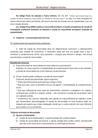 Direito Penal – Rogério Sanches
Intensivo I LFG Página 79
No Código Penal, foi adotada a Teoria Unitária. Art. 24, §2º. “embora seja razoável exigir-se o
sacrifício do direito ameaçado, a pena poderá ser reduzida de uma dois terços”, ou seja, se o bem protegido for
menos valioso que o bem sacrificado, não haverá exclusão da ilicitude nem da culpabilidade, mas sim
mera redução de pena.
Já o Código Penal Militar adotou a teoria diferenciadora, trazendo as hipóteses de estado de
necessidade justificante (exclusão da ilicitude) e estado de necessidade exculpante (exclusão da
culpabilidade).
c) Subjetivo – acrescentados pela doutrina.
7º. Conhecimento da situação de fato justificante:
A Ação do estado de necessidade deve ser objetivamente necessária e subjetivamente
conduzido pela vontade de salvamento. É necessário saber que está em perigo atual e que é
inevitável o comportamento lesivo. Caso aproveite a situação para eliminar o perigo, não restará
caracterizado o estado de necessidade.
Questões de concurso:
1) É possível estado de necessidade emcrime habitual ou permanente?
Exigindo a lei como requisito a inexigibilidade do comportamento lesivo não se tem admitido
o estado de necessidade nos crimes habituais ou permanentes.
2) O furto famélico pode configurar o estado de necessidade?
É possível, desde que preenchidos alguns requisitos:
* O fato seja efetivamente praticado para mitigar a fome.
* Que esse seja o único e derradeiro recurso do agente = inevitabilidade do comportamento
lesivo.
* Que haja subtração de coisa capaz de, diretamente, contornar a emergência. Ex. subtraiu
ventilador para vendê-lo e comprar comida – não caracteriza o estado de necessidade. Deve
ser subtraída comida.
* Insuficiência dos recursos adquiridos pelo agente ou impossibilidade de trabalhar, ainda
que momentânea (desempregado). O estado de necessidade no furto famélico pode ser
alegado pelo agente que esteja empregado, desde que a renda auferida não seja suficiente
para manter a si e a sua família.
*Espécies de Estado de Necessidade
1) Quanto a titularidade:
a) Estado de necessidade próprio: o agente protege bem jurídico próprio.
b) Estado de necessidade de terceiro: o agente protege bem jurídico alheio, prevalecendo
que não se faz necessário o consentimento ou ratificação do terceiro.
 