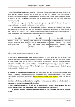 Direito Penal – Rogério Sanches
Intensivo I LFG Página 8
c) Ofensividade (lesividade): para que ocorra o delito, é imprescindível a efetiva lesão ou perigo de
lesão ao bem jurídico tutelado. Ao se falar em tal princípio começa a ser questionada a
inconstitucionalidade de se punir crimes de perigo abstrato, isto é, aqueles em que o perigo advindo
da conduta é ABSOLUTAMENTE presumido por lei. (Bittencourt fala que tais tipos penais são
inconstitucionais).
Crimes de perigo concreto são aqueles em que o perigo advindo da conduta deve se
comprovado, deve ser real, de efetivo risco ao bem jurídico.
A doutrina diz que crimes de perigo abstrato ofendem o princípio da lesividade, uma vez que
não exigem perigo concreto para que haja punição. Há ainda ofensa ao princípio da ampla defesa já
que a presunção é absoluta. Daí o STF passou a entender que o porte de arma sem munição não é
crime. No entanto, usar arma desmuniciada para praticar assalto é roubo.
STF
Até 2005 Em 2005 Em 2009
Admitia crime de perigo
abstrato: porte de arma sem
munição era crime.
Passou a admitir a inexistência
de crime de perigo abstrato. Ex.
não era crime arma sem
munição.
A regra é não admitir crimes de
perigo abstrato. Em casos
excepcionais, admite-se. Ex.
tráfico de drogas.
5.3. Princípios relacionados com o agente do fato:
a) Princípio da responsabilidade penal pessoal: proíbe-se o castigo penal pelo fato de outrem (não
existe no direito penal, responsabilidade penal coletiva). Esse é o motivo pelo qual o juiz pune alguém
de forma isolada ainda que em concurso com agentes. Muitas vezes, a denúncia referente a crimes
tributários cometidos pelas pessoas jurídicas é feita de forma genérica, vaga, o que gera nulidade.
Aqui é necessário observar que o STF faz distinção entre a denúncia genérica e a denúncia geral,
sendo admitida a denúncia geral.
b) Princípio da responsabilidade subjetiva: não basta que o fato seja materialmente causado pelo
agente, só podendo ser responsabilizado se o fato foi querido, aceito ou previsível (só tem sentido
castigar fatos desejados ou previsíveis). Não há responsabilidade penal objetiva, isto é, sem dolo ou
culpa.
Exceções: 1. Embriaguez não acidental completa: a lei antecipa a análise da voluntariedade ao
momento em que foi ingerida a bebida alcoólica.
2. Rixa: briga generalizada = o CP diz que se alguém morre ou sofre lesão grave a rixa será
qualificada para todos, não se apurando quem matou ou lesionou gravemente.
A doutrina moderna faz interpretação no sentido de que não sejam aplicadas as exceções
citadas.
 