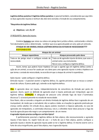 Direito Penal – Rogério Sanches
Intensivo I LFG Página 81
Legítima defesa putativa X legítima defesa putativa: é possível também, considerando que aqui têm-
se duas agressões injustas e nenhum dos dois terá excluída a ilicitude de seu comportamento.
*Requisitos da Legítima Defesa:
a) Objetivos – art. 25, CP
1º REQUISITO. Agressão injusta:
Conduta humana que ataca ou coloca em perigo bem jurídico alheio, contrariando o direito.
Tem destinatário certo e determinado. Lembrar que essa agressão pode ser uma ação um omissão.
ATAQUE DE UM ANIMAL ENSEJA LEGÍTIMA DEFESA OU ESTADO DE NECESSIDADE????
D E P E N D E !!!!!!
Ataque de um animal
Ataque espontâneo Ataque provocado pelo dono
Trata-se de perigo atual e configura estado de
necessidade.
Trata-se de agressão injusta do dono, que usou o
animal como seu instrumento.
Nesse caso, configura a legítima defesa.
Assim, temos que poderá haver hipótese em que o agente age em legítima defesa contra a
ação de um animal, se esse for usado por seu dono para uma agressão injusta e ainda a hipótese em
que temos o estado de necessidade, na ocasião em que o ataque do animal é espontâneo.
Ação injusta – pode configurar a legítima defesa.
Omissão injusta – é possível ocorrer a legítima defesa. Ex. agente prisional que se recusa a cumprir
alvará de soltura. O preso pode agir, valendo-se da legítima defesa.
Obs: A agressão deve ser injusta, independentemente da consciência da ilicitude por parte do
agressor. Assim, quem se defende de agressão atual e injusta praticada por inimputável, age em
legítima defesa. ATENÇÃO: A obrigação de procurar uma cômoda fuga do local (‘’commodus
discessus’’) só estará presente no estado de necessidade.
Para Roxin, não se concede a ninguém um direito ilimitado de legítima defesa face à agressão de um
inumputável, de modo que a excludente não se aplica a todas as situações (a agressão praticada por
criança contra adulto). Em virtude disso, alguns autores resolvem o impasse aplicando, no caso de
agressões de inimputáveis, o commodus discessus, isto é, o ofendido maior deve procurar a fuga do
local da agressão para não reagir a um comportamente de um menor.
A agressão injusta precisa configurar um fato típico?
É perfeitamente possível a legítima defesa de fato atípico; não necessariamente a agressão
injusta é fato típico. Ex. repelir furto de uso – o furto de uso é fato atípico, porém, configura a
agressão injusta e diante da agressão injusta pode-se ter a legítima defesa. O mesmo ocorre com o
furto de coisa insignificante, que é fato atípico, mas é agressão injusta.
 