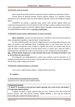 Direito Penal – Rogério Sanches
Intensivo I LFG Página 82
2º REQUISITO. Atual ou iminente:
Atual é agressão presente, enquanto a agressão iminente é aquela que está prestes a ocorrer.
Estando diante de agressão passada, revidá-la significa vingança. Se a agressão é futura,
antecipá-la é mera suposição. Logo, essas duas hipóteses (passada e futura) não configuram legítima
defesa.
CUIDADO!!!! No entanto, a agressão futura, porém certa, permite legítima defesa (ex:
condenado ameaça promotor de morte quando for solto, ele foge e começa a comprar armas)? Nesse
caso, a antecipação da repulsa caracteriza a legítima defesa antecipada, caracterizando uma hipótese
de inexigibilidade de conduta diversa, excluindo a culpabilidade.
3º REQUISITO. Reação usando, moderadamente, os meios necessários:
Meios necessários– conceito: por meio necessário, entende-se o meio menos lesivo dentre os
meios à disposição do agredido e capaz de repelir a injusta agressão.
Ex. César pretende agredir com uma faca, Rogério que tem a sua disposição uma bazuca, uma
pedra, um revólver e suas habilidades físicas. A habilidade física é o meio menos lesivo, mas não é
capaz de repelir uma agressão a faca. A pedra é o segundo mais lesivo, mas também pode não ser
capaz de repelir a injusta agressão. O terceiro menos lesivo é o revólver que é capaz de repelir a
injusta agressão, a qual deve ser usada. O uso da bazuca, no caso, configuraria excesso do agente.
Obs.: Lembrava Nelson Hungria que o meio necessário não se pesa “em balança de farmácia”, mas
se conclui diante do caso concreto.
Uso moderado: usar moderadamente os meios é usar somente o que for necessário. Ex. no
exemplo acima dá primeiro um tiro na perna e não parando César, dá um tiro no peito, e somente se
não for eficaz, atinge a cabeça, por exemplo.
4º REQUISITO. Proteção do próprio ou de outrem:
Tem-se, pois, a legítima defesa própria, e a legítima defesa de terceiro.
b) Subjetivo
5º. Conhecimento da Situação de fato justificante:
O agente tem que saber que age em legítima defesa.
!! Pergunta de concurso:
“A” agride “B”, que pega um arma que para repelir a agressão, mas, ao dar um tiro, este atinge C”.
“B” pode alegar legítima defesa?
O agente, ao repelir a injusta agressão pode, por erro, acabar por lesar bem jurídico de
terceiro inocente. Para uma primeira corrente (ANIBAL BRUNO), o caso será de estado de
necessidade, pois a repulsa não atingiu o agressor.
 