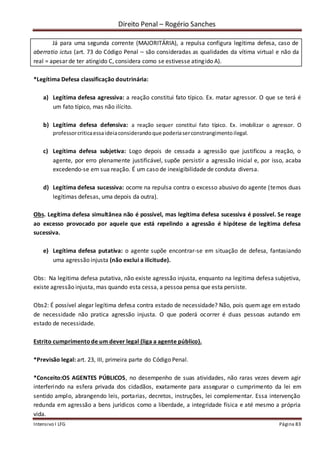 Direito Penal – Rogério Sanches
Intensivo I LFG Página 83
Já para uma segunda corrente (MAJORITÁRIA), a repulsa configura legítima defesa, caso de
aberratio ictus (art. 73 do Código Penal – são consideradas as qualidades da vítima virtual e não da
real = apesar de ter atingido C, considera como se estivesse atingido A).
*Legítima Defesa classificação doutrinária:
a) Legítima defesa agressiva: a reação constitui fato típico. Ex. matar agressor. O que se terá é
um fato típico, mas não ilícito.
b) Legítima defesa defensiva: a reação sequer constitui fato típico. Ex. imobilizar o agressor. O
professorcriticaessaideiaconsiderandoque poderiaserconstrangimentoilegal.
c) Legítima defesa subjetiva: Logo depois de cessada a agressão que justificou a reação, o
agente, por erro plenamente justificável, supõe persistir a agressão inicial e, por isso, acaba
excedendo-se em sua reação. É um caso de inexigibilidade de conduta diversa.
d) Legítima defesa sucessiva: ocorre na repulsa contra o excesso abusivo do agente (temos duas
legítimas defesas, uma depois da outra).
Obs. Legítima defesa simultânea não é possível, mas legítima defesa sucessiva é possível. Se reage
ao excesso provocado por aquele que está repelindo a agressão é hipótese de legítima defesa
sucessiva.
e) Legítima defesa putativa: o agente supõe encontrar-se em situação de defesa, fantasiando
uma agressão injusta (não exclui a ilicitude).
Obs: Na legitima defesa putativa, não existe agressão injusta, enquanto na legitima defesa subjetiva,
existe agressão injusta, mas quando esta cessa, a pessoa pensa que esta persiste.
Obs2: É possível alegar legítima defesa contra estado de necessidade? Não, pois quem age em estado
de necessidade não pratica agressão injusta. O que poderá ocorrer é duas pessoas autando em
estado de necessidade.
Estrito cumprimentode um dever legal (liga a agente público).
*Previsão legal: art. 23, III, primeira parte do Código Penal.
*Conceito:OS AGENTES PÚBLICOS, no desempenho de suas atividades, não raras vezes devem agir
interferindo na esfera privada dos cidadãos, exatamente para assegurar o cumprimento da lei em
sentido amplo, abrangendo leis, portarias, decretos, instruções, lei complementar. Essa intervenção
redunda em agressão a bens jurídicos como a liberdade, a integridade física e até mesmo a própria
vida.
 