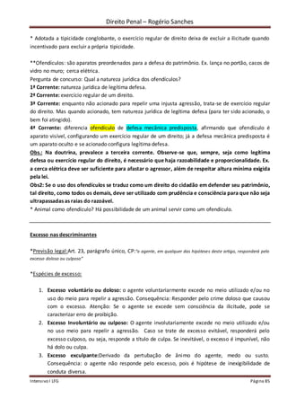Direito Penal – Rogério Sanches
Intensivo I LFG Página 85
* Adotada a tipicidade conglobante, o exercício regular de direito deixa de excluir a ilicitude quando
incentivado para excluir a própria tipicidade.
**Ofendículos: são aparatos preordenados para a defesa do patrimônio. Ex. lança no portão, cacos de
vidro no muro; cerca elétrica.
Pergunta de concurso: Qual a natureza jurídica dos ofendículos?
1ª Corrente: natureza jurídica de legítima defesa.
2ª Corrente: exercício regular de um direito.
3ª Corrente: enquanto não acionado para repelir uma injusta agressão, trata-se de exercício regular
do direito. Mas quando acionado, tem natureza jurídica de legítima defesa (para ter sido acionado, o
bem foi atingido).
4ª Corrente: diferencia ofendículo de defesa mecânica predisposta, afirmando que ofendículo é
aparato visível, configurando um exercício regular de um direito; já a defesa mecânica predisposta é
um aparato oculto e se acionado configura legítima defesa.
Obs.: Na doutrina, prevalece a terceira corrente. Observe-se que, sempre, seja como legítima
defesa ou exercício regular do direito, é necessário que haja razoabilidade e proporcionalidade. Ex.
a cerca elétrica deve ser suficiente para afastar o agressor, além de respeitar altura mínima exigida
pela lei.
Obs2: Se o uso dos ofendículos se traduz como um direito do cidadão em defender seu patrimônio,
tal direito, como todos os demais, deve ser utilizado com prudência e consciência para que não seja
ultrapassadas as raias do razoável.
* Animal como ofendículo? Há possibilidade de um animal servir como um ofendículo.
Excesso nas descriminantes
*Previsão legal:Art. 23, parágrafo único, CP:“o agente, em qualquer das hipóteses deste artigo, responderá pelo
excesso doloso ou culposo”
*Espécies de excesso:
1. Excesso voluntário ou doloso: o agente voluntariarmente excede no meio utilizado e/ou no
uso do meio para repelir a agressão. Consequência: Responder pelo crime doloso que causou
com o excesso. Atenção: Se o agente se excede sem consciência da ilicitude, pode se
caracterizar erro de proibição.
2. Excesso Involuntário ou culposo: O agente involutariamente excede no meio utilizado e/ou
no uso meio para repelir a agressão. Caso se trate de excesso evitável, responderá pelo
excesso culposo, ou seja, responde a título de culpa. Se inevitável, o excesso é impunível, não
há dolo ou culpa.
3. Excesso exculpante:Derivado da pertubação de ânimo do agente, medo ou susto.
Consequência: o agente não responde pelo excesso, pois é hipótese de inexigibilidade de
conduta diversa.
 