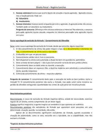Direito Penal – Rogério Sanches
Intensivo I LFG Página 86
4. Excesso extensivo:Excesso que ocorre depois de cessada a injusta agressão. Agressão cessou,
mas a reação persiste. Pode ser:
A) Voluntário
B) Involuntário
5. Excesso intensivo: Excesso ocorre enquanto persiste a agressão. A agressão ainda não cessou.
Também pode ser voluntário ou involuntário.
Pergunta de concurso: Diferença entre excesso extensivo e intensivo? No extensivo, o excesso
pressupõe agressão injusta cessada, enquanto no intensivo pressupõe uma agressão injusta
em curso.
Causa supralegal de exclusão da ilicitude – Consentimento do Ofendido
Serve como causa supralegal de exclusão da ilicitude, desde que presente alguns requisitos:
1. O não-consentimento da vítima não pode integrar o tipo (se o dissentimento é elementar do
tipo, o consentimento da vítima exclui a tipicidade).
2. O ofendido tem que ser pessoa capaz.
3. Consentimento válido, isto é, livre e consciente.
4. Bem disponível (a vítima está autorizada a dispor do bem em questão).Ex. patrimônio.
5. Deve se tratar de bem próprio – não é possível consentir na lesão de bem jurídico alheio.
6. Consentimento deve ser dado antes ou durante a execução.
7. Consentimento deve ser expresso. Obs: a doutrina moderna vem admitindo o consentimento
tácito, quando inequívoco.
8. Ciência do consentimento da vítima – requisito subjetivo.
Pergunta de concurso: O consentimento dado após a execução da lesão ao bem jurídico, exclui a
ilicitude? R: O consentimento posterior não exclui a ilicitude, mas pode servir como renúncia ou
perdão do ofendido extinguindo a punibilidade nos crimes de ação penal de iniciativa privada.
Descriminantes putativas:
Descriminante: é causa de exclusão da ilicitude (legítima defesa, estado de necessidade, exercício
regular de um direito, estrito cumprimento de um dever legal)
Putativa:significa imaginário, o agente imagina ser verdadeiro o que aparenta ser autêntico.
Descriminantes putativas são excludentes de ilicitude que aparentam estar presentes em uma
determinada situação, quando, na realidade, não estão.
Apesar de as descriminantes significarem excludentes de ilicitude, quando associadas à
situação de putatividade, como se verá, excluirão ora a tipicidade, ora a culpabilidade, mas não
excluem a ilicitude.
*Espécies de descriminantes putativas:
 