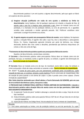 Direito Penal – Rogério Sanches
Intensivo I LFG Página 87
Descriminante putativa é um erro quanto a alguma descriminante, pelo que agora se falará
em espécies de erros possíveis:
a) Imaginar situação justificante em razão de erro quanto a existência ou limite da
descriminante: nesta hipótese, não há qualquer equívoco em relação a situação de fato. O
agente sabe o que faz e imagina estar autorizado a agir. Deve ser tratado como erro de
proibição, é o chamado erro de proibição indireto, ou erro de permissão. Ex. o agredido
acredita estar autorizado a revidar agressão passada. Ex2: Professor acreditava estar
autorizado a castigar fisicamente seus alunos.
b) O agente engana-se quanto aos pressupostos fáticos do evento: nesta hipótese, há equívoco
quanto a situação fática. O agente não sabe o que faz, isto é, desconhece a pressupostos
fáticos. Ex. Fulano, imaginando agressão iminente por parte de beltrano, seu inimigo
declarado, desfere dois tiros contra o desafeto, percebendo que beltrano empunhava um
celular, e não uma arma de fogo.
*Tratamento da descriminante putativa quantoaos pressupostos fáticos do evento:
Quanto a tal descriminante, existemduas correntes:
1ª Corrente: a Descriminante putativa sobre pressupostos fáticos deve ser tratada como erro de
proibição. Daí que, se inevitável, isenta o agente de pena; se evitável, o agente terá diminuição de
pena. Teoria Extremada da Culpabilidade.
2ª Corrente: Deve ser tratado como erro de tipo. Se inevitável, exclui dolo e culpa. Se evitável, o
crime será punido a título de culpa, excluindo-se somente o dolo. Teoria Limitada da Culpabilidade.
Art. 20,§1º. “É isento de pena quem, por erro plenamente justificado pelas circunstâncias, supõe
situação de fato que, se existisse, tornaria a ação legítima.(Teoria extremada da Culpabilidade) Não
há isenção de pena quando o erro deriva de culpa e o fato é punido como crime culposo. (Teoria
limitada da culpabilidade)”
Obs: Existe doutrina ensinando que o Brasil adotou a Teoria Extremada SUI GENERIS, pois em caso
de erro evitável não diminue a pena, mas pune a culpa.
→ PREVALECE QUE O CÓDIGO PENAL ADOTOU A TEORIA LIMITADA DA CULPABILIDADE, tratando a
descriminante putativa sobre situação fática do evento como erro de tipo permissivo, COM BASE
NOS SEGUINTES FUNDAMENTOS:
1) A expressão “isento de pena” também abreange a exclusão de dolo e culpa, fruto do erro de
tipo inevitável.
2) A descriminante putativa sobre pressupostos fáticos é §1º do art. 20 que trata do erro de tipo
– posição topográfica.
3) Exposição de motivos do Código Penal, fala da adoção da Teoria Limitada da Culpabilidade.
Resumo:
1 – Erro sobre autorização ou limites: erro de proibição indireto ou erro de permissão. Ex. supor
 