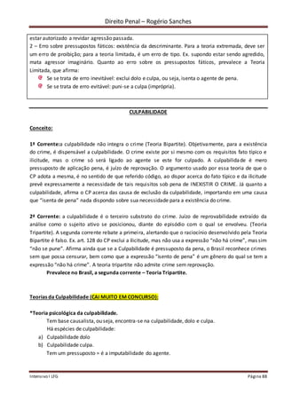 Direito Penal – Rogério Sanches
Intensivo I LFG Página 88
estar autorizado a revidar agressão passada.
2 – Erro sobre pressupostos fáticos: existência da descriminante. Para a teoria extremada, deve ser
um erro de proibição; para a teoria limitada, é um erro de tipo. Ex. supondo estar sendo agredido,
mata agressor imaginário. Quanto ao erro sobre os pressupostos fáticos, prevalece a Teoria
Limitada, que afirma:
Se se trata de erro inevitável: exclui dolo e culpa, ou seja, isenta o agente de pena.
Se se trata de erro evitável: puni-se a culpa (imprópria).
CULPABILIDADE
Conceito:
1ª Corrente:a culpabilidade não integra o crime (Teoria Bipartite). Objetivamente, para a existência
do crime, é dispensável a culpabilidade. O crime existe por si mesmo com os requisitos fato típico e
ilicitude, mas o crime só será ligado ao agente se este for culpado. A culpabilidade é mero
pressuposto de aplicação pena, é juízo de reprovação. O argumento usado por essa teoria de que o
CP adota a mesma, é no sentido de que referido código, ao dispor acerca do fato típico e da ilicitude
prevê expressamente a necessidade de tais requisitos sob pena de INEXISTIR O CRIME. Já quanto a
culpabilidade, afirma o CP acerca das causa de exclusão da culpabilidade, importando em uma causa
que “isenta de pena” nada dispondo sobre sua necessidade para a existência do crime.
2ª Corrente: a culpabilidade é o terceiro substrato do crime. Juízo de reprovabilidade extraído da
análise como o sujeito ativo se posicionou, diante do episódio com o qual se envolveu. (Teoria
Tripartite). A segunda corrente rebate a primeira, alertando que o raciocínio desenvolvido pela Teoria
Bipartite é falso. Ex. art. 128 do CP exclui a ilicitude, mas não usa a expressão “não há crime”, mas sim
“não se pune”. Afirma ainda que se a Culpabilidade é pressuposto da pena, o Brasil reconhece crimes
sem que possa censurar, bem como que a expressão “isento de pena” é um gênero do qual se tem a
expressão “não há crime”. A teoria tripartite não admite crime sem reprovação.
Prevalece no Brasil, a segunda corrente – Teoria Tripartite.
Teorias da Culpabilidade (CAI MUITO EM CONCURSO):
*Teoria psicológica da culpabilidade.
Tem base causalista, ou seja, encontra-se na culpabilidade, dolo e culpa.
Há espécies de culpabilidade:
a) Culpabilidade dolo
b) Culpabilidade culpa.
Tem um pressuposto = é a imputabilidade do agente.
 