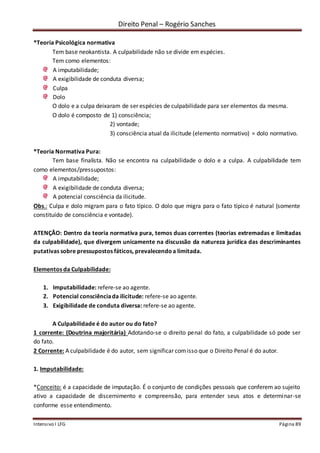 Direito Penal – Rogério Sanches
Intensivo I LFG Página 89
*Teoria Psicológica normativa
Tem base neokantista. A culpabilidade não se divide em espécies.
Tem como elementos:
A imputabilidade;
A exigibilidade de conduta diversa;
Culpa
Dolo
O dolo e a culpa deixaram de ser espécies de culpabilidade para ser elementos da mesma.
O dolo é composto de 1) consciência;
2) vontade;
3) consciência atual da ilicitude (elemento normativo) = dolo normativo.
*Teoria Normativa Pura:
Tem base finalista. Não se encontra na culpabilidade o dolo e a culpa. A culpabilidade tem
como elementos/pressupostos:
A imputabilidade;
A exigibilidade de conduta diversa;
A potencial consciência da ilicitude.
Obs.: Culpa e dolo migram para o fato típico. O dolo que migra para o fato típico é natural (somente
constituído de consciência e vontade).
ATENÇÃO: Dentro da teoria normativa pura, temos duas correntes (teorias extremadas e limitadas
da culpabilidade), que divergem unicamente na discussão da natureza jurídica das descriminantes
putativas sobre pressupostos fáticos, prevalecendoa limitada.
Elementos da Culpabilidade:
1. Imputabilidade: refere-se ao agente.
2. Potencial consciênciada ilicitude: refere-se ao agente.
3. Exigibilidade de conduta diversa: refere-se ao agente.
A Culpabilidade é do autor ou do fato?
1 corrente: (Doutrina majoritária) Adotando-se o direito penal do fato, a culpabilidade só pode ser
do fato.
2 Corrente: A culpabilidade é do autor, sem significar comisso que o Direito Penal é do autor.
1. Imputabilidade:
*Conceito: é a capacidade de imputação. É o conjunto de condições pessoais que conferem ao sujeito
ativo a capacidade de discernimento e compreensão, para entender seus atos e determinar-se
conforme esse entendimento.
 
