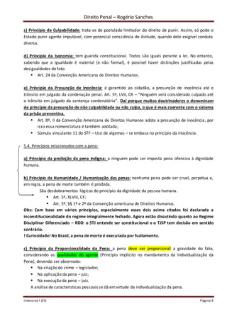 Direito Penal – Rogério Sanches
Intensivo I LFG Página 9
c) Princípio da Culpabilidade: trata-se de postulado limitador do direito de punir. Assim, só pode o
Estado punir agente imputável, com potencial consciência de ilicitude, quando dele exigível conduta
diversa.
d) Princípio da Isonomia: tem guarida constitucional. Todos são iguais perante a lei. No entanto,
sabendo que a igualdade é material (e não formal), é possível haver distinções justificadas pelas
desigualdades do fato.
 Art. 24 da Convenção Americana de Direitos Humanos.
e) Princípio da Presunção de Inocência: é garantido ao cidadão, a presunção de inocência até o
trânsito em julgado da condenação penal. Art. 5º, LVII, CR – “Ninguém será considerado culpado até
o trânsito em julgado da sentença condenatória”. Daí porque muitos doutrinadores o denominam
de princípio da presunção de não culpabilidade ou não culpa, o que é mais coerente com o sistema
da prisão preventiva.
 Art. 8º, II da Convenção Americana de Direitos Humanos adota a presunção de inocência, por
isso essa nomenclatura é também adotada;
 Súmula vinculante 11 do STF – Uso de algemas – se embasa no princípio da inocência.
5.4. Princípios relacionados com a pena:
a) Princípio da proibição da pena indigna: a ninguém pode ser imposta pena ofensiva à dignidade
humana.
b) Princípio da Humanidade / Humanização das penas: nenhuma pena pode ser cruel, perpétua e,
em regra, a pena de morte também é proibida.
São desdobramentos lógicos do princípio da dignidade da pessoa humana.
 Art. 5º, XLVIII, CF;
 Art. 5º, §§ 1º e 2º da Convenção americana de Direitos Humanos.
Obs: Com base em vários princípios, especialmente esses dois acima citados foi declarada a
inconstitucionalidade do regime integralmente fechado. Agora estão discutindo quanto ao Regime
Disciplinar Diferenciado – RDD: o STJ entende ser constitucional e o TJSP tem decisão em sentido
contrário.
! Curiosidade! No Brasil, a pena de morte é executada por fuzilamento.
c) Princípio da Proporcionalidade da Pena: a pena deve ser proporcional a gravidade do fato,
considerando as qualidades do agente (Princípio implícito no mandamento da Individualização da
Pena), devendo ser observado:
 Na criação do crime – legislador;
 Na aplicação da pena – juiz;
 Na execução da pena – juiz.
A análise de características pessoais se dá emvirtude da individualização da pena.
 