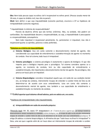 Direito Penal – Rogério Sanches
Intensivo I LFG Página 90
Obs: Nem toda pessoa capaz na esfera civil é responsável na esfera penal. (Pessoa casada menor de
18 anos, é capaz no âmbito civil, mas não no penal).
Obs2: Sem definir o que seja imputabilidade (conceito positivo), enumera o CP as hipóteses de
inimputablidade (conceito negativo).
* Imputabilidade é sinônimo de responsabilidade?
Parcela da doutrina afirma que são termos sinônimos. Mas, na verdade, não podem ser
confundidos. Da imputabilidade decorre a responsabilidade, ou seja, a imputabilidade é pressuposto
e a responsabilidade, consequência.
Nem todo imputável é responsável penalmente. Ex. parlamentar: é imputável, mas não é
responsável quanto as opiniões, palavras e votos proferidos.
*Sistemas ou critérios de imputabilidade:
a) Sistema Biológico: leva em conta somente o desenvolvimento mental do agente, não
considerando sua capacidade de entendimento e autodeterminação do agente no momento
da conduta. Para tal sistema, todo louco é inimputável.
b) Sistema psicológico: o sistema psicológico é exatamente o oposto do biológico. O que não
importa para o biológico importa para o psicológico. Tal sistema considera apenas se o
agente, no momento da conduta, tem ou não capacidade de entendimento e
autodeterminação, não importando o desenvolvimento mental do agente. No psicológico, não
precisa ser louco para ser imputável.
c) Sistema Biopsicológico: considera inimputável aquele que, em razão de sua condição mental
era, ao tempo da conduta, inteiramente incapaz de entender o caráter ilícito do fato ou de
determinar-se de acordo com esse entendimento. Leva em conta não somente o
desenvolvimento mental do agente, mas também a sua capacidade de entedimento e
autodeterminação no momento da conduta.
***É difícil apontar qual sistema o Brasil adotou, pois ora adota um, ora outro.
*Hipóteses de inimputabilidade (não imputabilidade).
a) Inimputabilidade em razão de anomalia psíquica:
*Previsão legal: Art. 26, caput, CP: InimputáveisArt. 26 - É isento de pena o agente que, por doença mental ou
desenvolvimento mental incompleto ou retardado (critério biológico), era, ao tempo da ação ou da omissão, inteiramente
incapaz de entender o caráter ilícito do fato ou de determinar-se de acordo com esse entendimento.(psicológico). O
artigo 26 adotou o sistema biopsicológico. A afirmativa de que “todo louco no Brasil é inimputável” é
falsa, uma vez que o agente além de ser louco deve ser inteiramente incapaz de entender o caráter
 