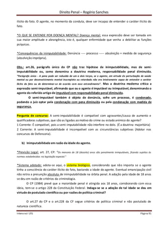 Direito Penal – Rogério Sanches
Intensivo I LFG Página 91
ilícito do fato. O agente, no momento da conduta, deve ser incapaz de entender o caráter ilícito do
fato.
*O QUE SE ENTENDE POR DOENÇA MENTAL? Doença mental: essa expressão deve ser tomada em
sua maior amplitude e abrangência, isto é, qualquer enfermidade que venha a debilitar as funções
psíquicas.
*Consequências da inimputabilidade: Denúncia ---- processo ----- absolvição + medida de segurança
(absolvição imprópria).
Obs.: art.26, parágrafo único do CP não traz hipótese de inimputabilidade, mas de semi-
imputabilidade ou, como denomina a doutrina moderna, responsabilidade penal diminuída.
“Parágrafo único - A pena pode ser reduzida de um a dois terços, se o agente, em virtude de perturbação de saúde
mental ou por desenvolvimento mental incompleto ou retardado não era inteiramente capaz de entender o caráter
ilícito do fato ou de determinar-se de acordo com esse entendimento”. Mas a doutrina moderna critica a
expressão semi-imputável, afirmando que ou o agente é imputável ou inimputável, denominando o
agente do referido artigo de imputável com responsabilidade penal diminuída.
O semi-imputável também é objeto de denúncia, sofre um processo, é condenado,
podendo o juiz optar pela condenação com pena diminuída ou pela condenação com medida de
segurança.
Pergunta de concurso: A semi-imputabilidade é compatível com agravantes/causa de aumento e
qualificadoras subjetivas, que são as ligadas ao motivo do crime ou estado anímico do agente?
1 Corrente: É compatível, pois a semi-imputabilidade não interfere no dolo. (É a doutrina majoritária)
2 Corrente: A semi-imputabilidade é incompatível com as circunstâncias subjetivas (Adotar nos
concursos de Defensoria).
b) Inimputabilidade em razão da idade do agente.
*Previsão Legal: art. 27, CP: “Os menores de 18 (dezoito) anos são penalmente inimputáveis, ficando sujeitos às
normas estabelecidas na legislação especial.”
*Sistema adotado: adota-se aqui, o sistema biológico, considerando que não importa se o agente
tinha a consciência do caráter ilícito do fato, bastando a idade do agente. Eventual emancipação civil
não retira a presunção absoluta de inimputabilidade na órbita penal. A adoção pela idade de 18 anos
se deu em razão de critérios da criminologia.
O CP (1984) prevê que a maioridade penal é atingida aos 18 anos, corroborando com essa
ideia, tem-se o artigo 228 da Constituição Federal. Indaga-se se a adoção de tal idade se deu em
virtude de postulado científicoou por razões de política criminal?
O art.27 do CP e o art.228 da CF segue critérios de política criminal e não postulado de
natureza científica.
 