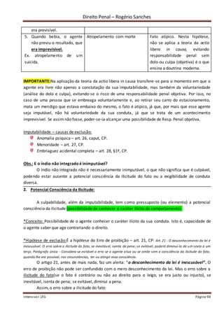 Direito Penal – Rogério Sanches
Intensivo I LFG Página 94
era previsível.
5. Quando bebia, o agente
não previu o resultado, que
era imprevisível.
Ex. atropelamento de um
suicida.
Atropelamento com morte Fato atípico. Nesta hipótese,
não se aplica a teoria da actio
libera in causa, evitando
responsabilidade penal sem
dolo ou culpa (objetiva) é o que
ensina a doutrina moderna.
IMPORTANTE:Na aplicação da teoria da actio libera in causa transfere-se para o momento em que o
agente era livre não apenas a constatação da sua imputabilidade, mas também da voluntariedade
(análise do dolo e culpa), evitando-se o risco de uma responsabilidade penal objetiva. Por isso, no
caso de uma pessoa que se embreaga voluntariamente e, ao retirar seu carro do estacionamento,
mata um mendigo que estava embaixo do mesmo, o fato é atípico, já que, por mais que esse agente
seja imputável, não há voluntariedade da sua conduta, já que se trata de um acontecimento
imprevisível. Se assimnão fosse, poder-se-ia alcançar uma possibilidade de Resp. Penal objetiva.
Imputabilidade – causas de exclusão:
Anomalia psíquica – art. 26, caput, CP.
Menoridade – art. 27, CP.
Embriaguez acidental completa – art. 28, §1º, CP.
Obs.: E o índio não integrado é inimputável?
O Indío não integrado não é necessariamente inimputável, o que não significa que é culpável,
podendo estar ausente a potencial consciência da ilicitude do fato ou a exigibilidade de conduta
diversa.
2. Potencial Consciência da Ilicitude:
A culpabilidade, além da imputabilidade, tem como pressuposto (ou elemento) a potencial
consciência da ilicitude (possibilidade de conhecer o caráter ilícito do comportamento).
*Conceito: Possibilidade de o agente conhecer o caráter ilícito da sua conduta. Isto é, capacidade de
o agente saber que age contrariando o direito.
*Hipótese de exclusão:É a hipótese do Erro de proibição – art. 21, CP: Art. 21 - O desconhecimento da lei é
inescusável. O erro sobre a ilicitude do fato, se inevitável, isenta de pena; se evitável, poderá diminuí-la de um sexto a um
terço. Parágrafo único - Considera-se evitável o erro se o agente atua ou se omite sem a consciência da ilicitude do fato,
quando lhe era possível, nas circunstâncias, ter ou atingir essa consciência.
O artigo 21, antes de mais nada, faz um alerta: “o desconhecimento da lei é inescusável”. O
erro de proibição não pode ser confundido com o mero desconhecimento da lei. Mas o erro sobre a
ilicitude do fato(se o fato é contrário ou não ao direito para o leigo, se era justo ou injusto), se
inevitável, isenta de pena; se evitável, diminui a pena.
Assim, o erro sobre a ilicitude do fato:
 