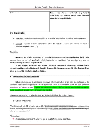 Direito Penal – Rogério Sanches
Intensivo I LFG Página 96
ilicitude. Tratando-se de erro evitável, a potencial
consciÊncia da ilicitude existe, não havendo
exclusão da culpabilidade.
Erro de proibição:
a) Inevitável – quando ausente consciência da atual e potencial da ilicitude = isenta de pena.
b) Evitável – quando ausente consciência atual da ilicitude – existe consciência potencial =
redução de pena (1/6 a 1/3).
Resposta:
Na teoria psicológica normativa, a culpabilidade dependia de consciência atual da ilicitude,
ausente tanto no erro de proibição evitável, quanto no inevitável. Para esta teoria, o erro de
proibição sempre exclui a culpabilidade.
Já para a teoria normativa pura, basta a potencial consciência da ilicitude, ausente apenas
no erro inevitável, única hipótese de isenção de pena. Na hipótese em que há falta de consciência
atual apenas, não é excluída a culpabilidade.
3. Exigibilidade de conduta diversa
Não é suficiente que o sujeito seja imputável e tenha cometido o fato com possibilidade de lhe
conhecer o caráter ilícito para que surja a reprovação social (culpabilidade). Além dos dois primeiros
elementos (ou pressupostos), exige-se que nas circunstâncias de fato tivesse possibilidade de realizar
outra conduta de acordo com o ordenamento jurídico.
Hipóteses de exclusão, ou seja, de situações de inexigibilidade de conduta diversa:
a) Coação Irresistível:
*Previsão legal: art. 22, primeira parte, CP: “Se o fato é cometido sob coação irresistível ou em estrita obediência
a ordem, não manifestamente ilegal, de superior hierárquico, só é punível o autor da coação(respondendo também pelo
crime de tortura)ou da ordem”.
*Requisitos:
A coação deve ser moral, uma vez que a coação física exclui a conduta.
 